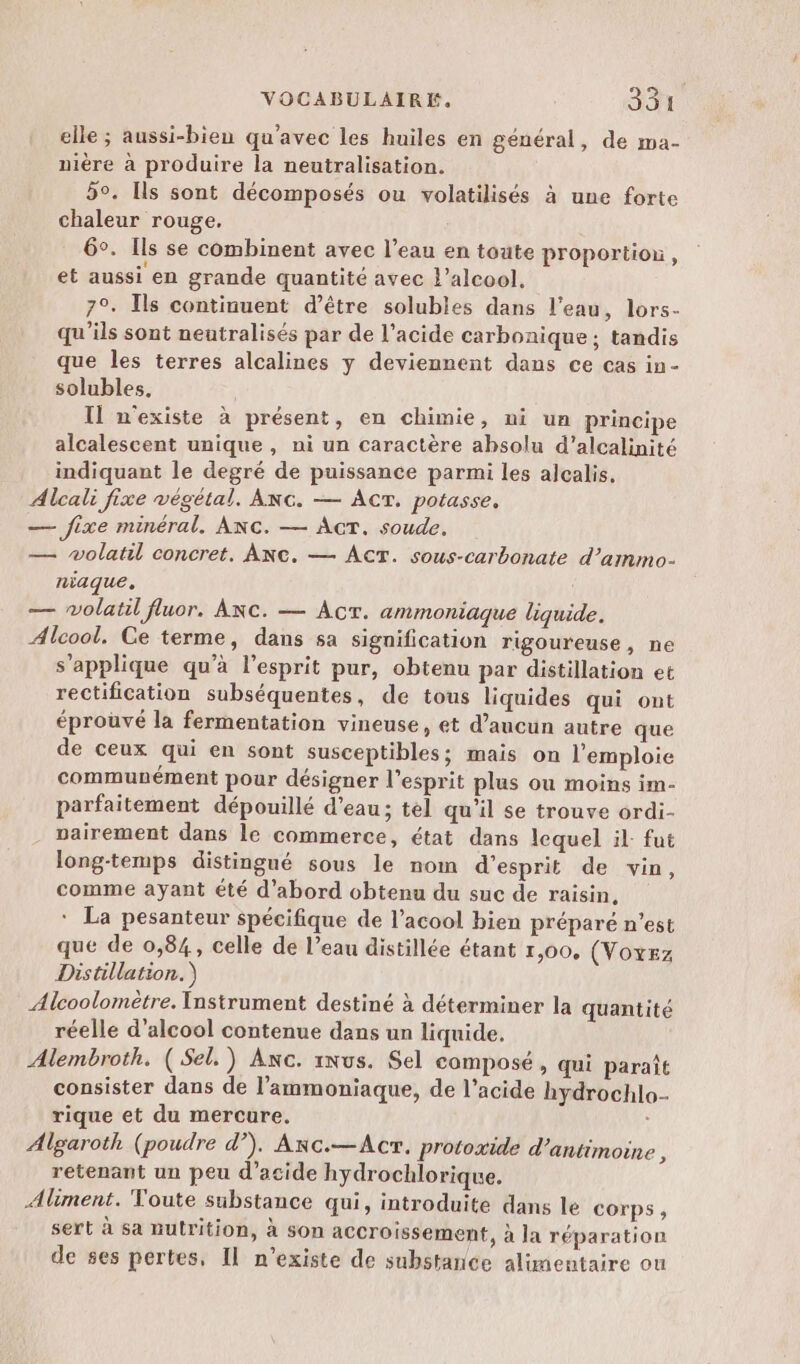elle ; aussi-bien qu'avec les huiles en général, de ma- nière à produire la neutralisation. 50. Ils sont décomposés ou volatilisés à une forte chaleur rouge. : 6°. Ils se combinent avec l’eau en toute proportion, et aussi en grande quantité avec L'alcool, 7°. Ils continuent d’être solubles dans l’eau, lors- qu'ils sont neutralisés par de l'acide carbonique; tandis que les terres alcalines y deviennent dans ce cas in- solubles. Il n'existe à présent, en chimie, ni un principe alcalescent unique , ni un caractère absolu d’alcalinité indiquant le degré de puissance parmi les alcalis, Alcali fixe végétal. ANG. — ACT. potasse, — fixe minéral. ANC. — AcT. soude. — wolatil concret, ANC. — AcT. sous-carbonate d’ammo- niaque, — wolatil fluor. Anc. — Acr. ammoniaque liquide. Alcool. Ce terme, dans sa signification rigoureuse, ne s’applique qu’à l'esprit pur, obtenu par distillation et rectification subséquentes, de tous liquides qui ont éprouvé la fermentation vineuse, et d’aucun autre que de ceux qui en sont susceptibles; mais on l’emploie communément pour désigner l'esprit plus ou moins im- parfaitement dépouillé d’eau; tel qu’il se trouve ordi- nairement dans le commerce, état dans lequel il. fut long-temps distingné sous le nom d'esprit de vin, comme ayant été d’abord obtenu du suc de raisin, * La pesanteur spécifique de l’acool bien préparé n’est que de 0,84, celle de l’eau distillée étant 1,00. (VOxEz Distillation.) Alcoolomètre. Instrument destiné à déterminer la quantité réelle d'alcool contenue dans un liquide. | Alembroth. ( Sel.) Anc. 1nus. Sel composé , qui paraît consister dans de l’'ammoniaque, de l’acide hydrochlo- rique et du mercure. Algaroth (poudre d”), Anc.—Acr. protoxide d’antimoine , retenant un peu d'acide hydrochlorique. Aliment. Toute substance qui, introduite dans le corps, sert à sa nutrition, à son accroissement, à Ja réparation de ses pertes, Il n'existe de substance alimentaire ou
