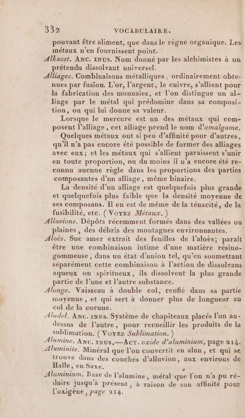 pouvant être aliment, que dans le règne organique. Les métaux n'en fournissent point. Alkaest. Anc. iNus. Nom donné par les alchimistes à un prétendu dissolvant universel. Alliages. Combinaisons métalliques, ordinairement obte- nues par fusion. L'or, l'argent, le cuivre, s’allient pour la fabrication des monnaies, et l’on distingue un al- liage par le métal qui prédomine dans sa composi- tion, ou qui lui donne sa valeur. Lorsque le mercure est un des métaux qui com- posent l’alliage , cet alliage prend le nom d’amalgame. Quelques métaux ont si peu d’affinité pour d’autres, qu’il n’a pas encore été possible de former des alliages avec eux; et les métaux qui s’allient paraissent s'unir en toute proportion, ou du moins il n’a encore été re- connu aucune règle dans les proportions des parties composantes d’un alliage, même binaire. La densité d’un alliage est quelquefois plus grande et quelquefois plus faible que la densité moyenne de ses composans. Il en est de même de la ténacité, de la fusibilité, etc. (Voyez Métaux.) Alluvions. Dépôts récemment formés dans des vallées ou plaines , des débris des montagnes environnantes. . Aloës. Sue amer extrait des feuilles de l’aloès; paraît être une combinaison intime d’une matière résino- gommeuse , dans un état d'union tel, qu'en soumettant séparément cette combinaison à l’action de dissolvans aqueux ou spiritueux, ils dissolvent la plus grande partie de l’une et l’autre substance. Alonge. Vaisseau à double col, renflé dans sa partie moyenne, et qui sert à donner plus de longueur au col de la cornue. Aludel, Anc. nus. Système de chapiteaux placés l’un au- dessus de l’autre, pour recueillir les produits de la sublimation. { Voyez Sublimation. ) Alumine, Axc. xNus.—Acr. oxide d'aluminium, page 214. Æluminite. Minéral que l'on convertit en aluu, et qui se trouve dans des couchés d’alluvion, aux environs de Halle, en Saxe. è Aluminium. Base de l’alumine, métal que l'on n’a pu ré- duire jusqu’à présent, à raison de son affinité pour l'oxigèue, page 214.