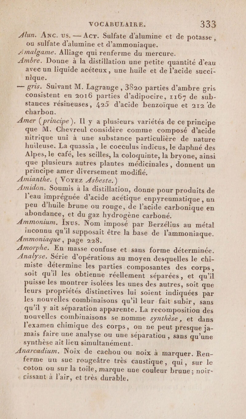 Alun. AnNcC. us. — Acr. Sulfate d’alumine et de potasse, ou sulfate d'alumine et d’ammoniaque. _“malgame. Alliage qui renferme du mercure. Ambre. Donne à la distillation une petite quantité d’eau . avec un liquide acéteux, une huile et de l’acide succi- nique. — gris. Suivant M. Lagrange , 3820 parties d’ambre gris consistent en 2016 parties d’adipocire, 1167 de sub- stances résineuses, 425 d'acide benzoïque et 212 de charbon. Amer (principe), Il y a plusieurs variétés de ce principe que M. Chevreul considère comme composé d’acide nitrique uni à une substance particulière de nature huileuse. La quassia , le cocculus indicus, le daphné des Alpes, le café, les scilles, la coloquinte, la bryone, ainsi que plusieurs autres plantes médicinales, donnent un principe amer diversement modifié, Amianthe. ( Voxez Asbeste. Amidon. Soumis à la distillation, donne pour produits de l’eau imprégnée d’acide acétique enpyreumatique , un peu d'huile brune ou rouge, de l'acide carbonique en abondance, et du gaz hydrogène carboné. Ammonium. Ixus. Nom imposé par Berzélius au métal inconnu qu’il supposait être la base de l’ammoniaque. Ammoniaque, page 228. Amorphe. En masse confuse et sans forme déterminée. Analyse. Série d'opérations au moyen desquelles le chi- miste détermine les parties composantes des corps, soit qu'il les obtienne réellement séparées, et qu'il puisse les montrer isolées les unes des autres, soit que leurs propriétés distinctives lui soient indiquées par les nouvelles combinaisons qu'il leur fait subir, sans qu’il ÿ ait séparation apparente. La recomposition des nouvelles combinaisons se nomme synthèse, et dans l'examen chimique des corps, on ne peut presque ja- mais faire une analyse ou une séparation , sans qu’une synthèse ait lieu simultanément. Anarcadium. Noix de cachou ou noix à marquer. Ren- ferme uu suc rougeâtre très caustique, qui, sur le coton ou sur la toile, marque une couleur brune ; noir- cissant à l'air, et très durable,