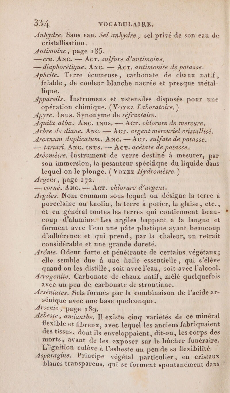 Anhydre. Sans eau. Sel anhydre , sel privé de son eau de cristallisation. Antimoine, page 185. — cru. ANC. — ACT. sulfure d’antimoine. — diaphorétique. Awc. — Act. antimonite de potasse. Aphrite. ‘Terre écumeuse, carbonate de chaux natif, friable , de couleur blanche nacrée et presque métal- lique. Appareils. Instrumens et ustensiles disposés pour une opération chimique. (Voyez Laboratoire.) Apyre. Ixus. Synonyme de réfractaire. Aquila alba. Anc. iNus. — Acr. chlorure de mercure. Arbre de diane. Awc. — ÂcT. argent mercuriel cristallisé. Arcanum duplicatum. ANG.— AcT. sulfate de potasse. — tartari, ANG. INUS. — Ac. acétate de potasse. Aréomètre. Instrument de verre destiné à mesurer, par son immersion, la pesanteur spécifique du liquide dans lequel on le plonge. (Voyez #ydromètre.) Argent, page 172. — corné. ANG.— Act. chlorure d’argent. Argiles. Nom commun sous lequel on désigne la terre à porcelaine ou kaolin, la terre à potier, la glaise, etc., et en général toutes les terres qui contiennent beau- coup d’alumine. Les argiles happent à la langue et forment avec l’eau une pâte plastique ayant beaucoup d’adhérence et qui prend, par la chaleur, un retrait considérable et une grande dureté. Arôme. Odeur forte et pénétrante de certains végétaux; elle semble due à une huile essentieile, qui s’élève quand on les distille, soit avec l’eau, soit avec l’alcool. Arragonite. Carbonate de chaux natif, mêlé quelquefois avec un peu de carbonate de strontiane. Arséniates. Sels formés par la combinaison de l’acide ar- sénique avec une base quelconque. Arsenic, page 159. Asbeste, amianthe, I existe cinq variétés de ce minéral flexible et fibrenx, avec lequel les anciens fabriquaient des tissus, dont ils enveloppaient, dit-on, les corps des morts, avant de les exposer sur le bûcher funéraire. L'ignition eulève à l’asbeste un peu de sa flexibilité. Asparagine. Principe végétal particulier, en cristaux blancs transparens, qui se forment spontanément dans