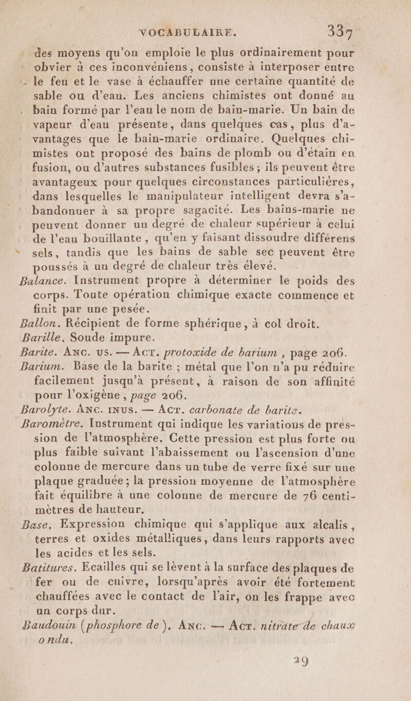 des moyens qu’on emploie le plus ordinairement pour obvier à ces inconvéniens, consiste à interposer entre :- le feu et le vase à échauffer une certaine quantité de sable ou d’eau. Les anciens chimistes ont donné au bain formé par l’eau le nom de bain-marie. Un bain de vapeur d'eau présente, dans quelques cas, plus d’a- vantages que le bain-marie ordinaire, Quelques chi- mistes ont proposé des bains de plomb ou d’étain en fusion, ou d’autres substances fusibles ; ils peuvent être avantageux pour quelques circonstances particulières, dans lesquelles le manipulateur intelligent devra s’a- : bandonner à sa propre sagacité. Les bains-marie ne peuvent donner un degré de chaleur supérieur à celui de l’eau bouillante, qu’en y faisant dissoudre différens “ sels, tandis que les bains de sable sec peuvent être poussés à un degré de chaleur très élevé. Balance. Instrument propre à déterminer le poids des corps. Toute opération chimique exacte commence et finit par une pesée. Ballon. Récipient de forme sphérique, à col droit. Barille. Soude impure. Barite. ANG. us. — ACT. protoxide de barium , page 206. Barium. Base de la barite ; métal que l’on n’a pu réduire facilement jusqu’à présent, à raison de son affinité pour l’oxigène , page 206. Barolyte. ANG. iNus. — Acr. carbonate de barite. Baromètre. Instrument qui indique les variations de pres- sion de l’atmosphère. Cette pression est plus forte ou plus faible suivant l’abaissement ou l'ascension d’une colonne de mercure dans un tube de verre fixé sur une plaque graduée; la pression moyenne de l'atmosphère fait équilibre à une colonne de mercure de 76 centi- mètres de hauteur. Base, Expression chimique qui s'applique aux alcalis, terres et oxides métalliques, dans leurs rapports avec les acides et les sels. Batitures. Ecailles qui se lèvent à la surface des plaques de ‘fer ou de cuivre, lorsqu’après avoir été fortement chauffées avec le contact de l'air, on les frappe avec un corps dur. ? Baudouin (phosphore de), ANG. — Ac. nitrate de chaux ondu. 29