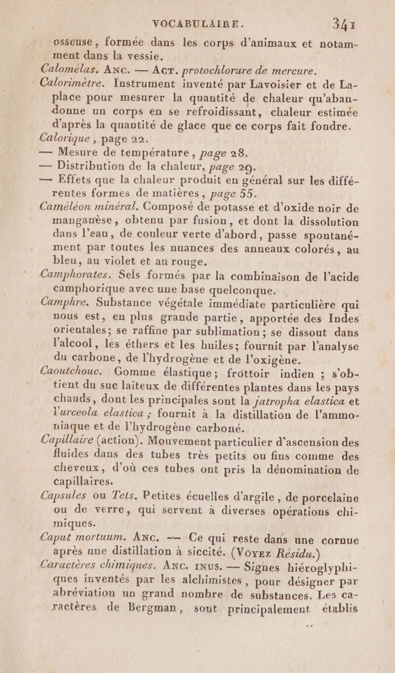 osseuse, formée dans les corps d'animaux et notam- ment dans la vessie, Calomélas. ANG. — Acr. protochlorure de mercure. - Calorimètre. Ynstrument inventé par Lavoisier et de La- place pour mesurer la quantité de chaleur qu’aban- donne un corps eu se refroidissant, chaleur estimée d’après la quantité de glace que ce corps fait fondre. Calorique , page 22. — Mesure de température, page 28. — Distribution de la chaleur, page 29. — Effets que la chaleur produit en général sur les diffé- rentes formes de matières, page 55. Caméléon minéral. Composé de potasse et d'oxide noir de manganèse, obtenu par fusion, et dont la dissolution dans l’eau, de couleur verte d’abord, passe spontané- ment par toutes les nuances des anneaux colorés, au bleu, au violet et au rouge. Camphorates. Sels formés par la combinaison de l'acide camphorique avec une base quelconque. , Camphre. Substance végétale immédiate particulière qui nous est, en plus grande partie, apportée des Indes orientales; se raffine par sublimation; se dissout dans l'alcool, les éthers et les huiles: fournit par l'analyse du carbone, de l'hydrogène et de l’oxigène. Caoutchouc. Gomme élastique; frôttoir indien ; s’ob- tient du suc laiteux de différentes plantes dans les pays chauds, dont les principales sont la Jatropha elastica et l'urceola elastica ; fournit à la distillation de l’ammo- uiaque et de l'hydrogène carboné. Capillaire (action). Mouvement particulier d’ascension des fluides dans des tubes très petits ou fins comme des cheveux, d’où ces tubes ont pris la dénomination de capillaires. Capsules ou Teis. Petites écuelles d'argile , de porcelaine ou de verre, qui servent à diverses opérations chi- miques. Caput mortuum. ANc, — Ce qui reste dans une cornue après une distillation à siccité. (Voyez Résidu. Caractères chimiques. ANC. 1Nus. — Signes hiéroglyphi- ques inventés par les alchimistes, pour désigner par abréviation un grand nombre de substances. Les ca- ractères de Bergman, sout principalement établis °2