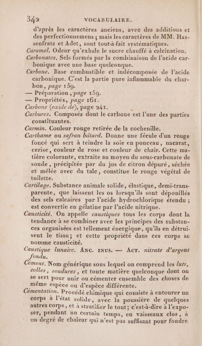 d’après les caractères anciens, avec des additions et des perfectionnemens ; mais les caractères de MM. Has- senfratz et Adet, sont tout-à-fait systématiques. Caramel, Odeur qu’exhale le sucre chauffé à calcination. Carbonates. Sels formés par la combinaison de l’acide car- bonique avec une base quelconque. Carbone. Base combustible et indécomposée de l'acide carbonique. C’est la partie pure inflammable du char- bon, page 159. — Préparation , page 150. — Propriétés, page 161. Carbone (oxide de), page 24x. Ê Carbures. Composés dont le carbone est l’une des parties constituantes. Carmin. Couleur rouge retirée de la cochenille. Carthame ou safran bätard. Donne une fécule d’un rouge foncé qui sert à teindre la soie en ponceau, nacarat, cerise, couleur de rose et couleur de chair. Cette ma- tière colorante, extraite au moyen du sous-carbonate de soude , précipitée par du jus de citron dépuré, séchée et mêlée avec du tale, constitue le rouge végétal de toilette. Cartilage. Substance animale solide, élastique, demi-trans- parente, que laissent les os lorsqu'ils sont dépouillés des sels calcaires par l’acide hydrochlorique étendu ; est convertie en gélatine par l’acide nitrique. Causticité. On appelle caustiques tous les corps dont la tendance à se combiner avec les principes des substan- ces organisées est tellement énergique, qu’ils en détrui. sent le tissu; et cette propriété dans ces corps se nomme causticité. Caustique lunaire. ANG. xNUS. — Acr. nitrate d’argens fondu. : | Cément, Nom générique sous lequel on comprend les lus, colles, soudures , et toute matière quelconque dont on se sert pour unir ou cémenter ensemble des choses de méme espèce où d’espèce différente. Cémentation. Procédé chimique qui consiste à entourer un corps à l’état solide, avec la poussière de quelques autres COTPS , et à stratifier le tout; c'est-à-dire à l’expo- ser, pendant un Certain temps, en vaisseaux clos, à un degré de chaïeur qui n’est pas suffisant pour fondre