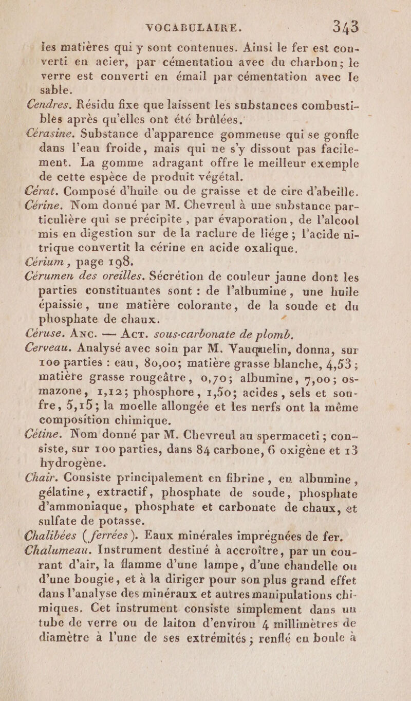 les matières qui y sont contenues. Ainsi le fer est con- verti en acier, par cémentation avec du charbon; le verre est converti en émail par cémentation avec le sable. Cendres. Résidu fixe que laissent les substances combasti- blès après qu’elles ont été brülées. Cérasine. Substance d'apparence gommeuse qui se gonfle dans l’eau froide, mais qui ne s’y dissout pas facile- ment. La gomme adragant offre le meilleur exemple de cette espèce de produit végétal. Cérat. Composé d'huile ou de graisse et de cire d'abeille. Cérine. Nom donné par M. Chevreul à une substance par- ticulière qui se précipite , par évaporation, de l’alcool mis en digestion sur de la raclure de liége ; l'acide ni- trique convertit la cérine en acide oxalique. Cérium , page 198. Cérumen des oreilles. Sécrétion de couleur jaune dont les parties constituantes sont : de l’albumine, une huile épaissie, une matière colorante, de la soude et du phosphate de chaux. 3 Céruse. Axc. — Act. sous-carbonate de plomb. Cerveau. Analysé avec soin par M. Vauqmelin, donna, sur 100 parties : eau, 80,00; matière grasse blanche, 4,53 ; matière grasse rougeâtre, 0,70; albumine, 7,00; os- mazone, 1,12; phosphore, 1,503 acides, sels et sou- fre, 5,15; la moelle allongée et les nerfs ont la même composition chimique. Cétine. Nom donné par M. Chevreul au spermaceti ; con- siste, sur 100 parties, dans 84 carbone, 6 oxigène et 13 hydrogène. Chair. Consiste principalement en fibrine, en albumine, gélatine, extractif, phosphate de soude, phosphate d’ammoniaque, phosphate et carbonate de chaux, et sulfate de potasse. Chalibées ( ferrées). Faux minérales imprégnées de fer. Chalumeau. Ynstrument destiné à accroître, par un cou- rant d’air, la flamme d’une lampe, d’une chandelle ou d’une bougie, et à la diriger pour son plus grand effet dans l’analyse des minéraux et autres manipulations chi- miques. Cet instrument consiste simplement dans un tube de verre ou de laiton d’environ 4 millimètres de diamètre à l’une de ses extrémités ; renflé en boule à