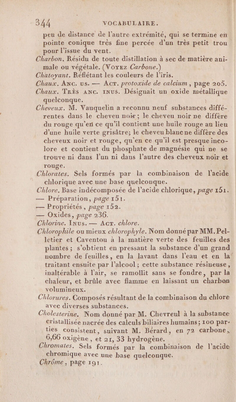 peu de distance de l’autre extrémité, qui se termine en. pointe conique très fine percée d’un très petit trou pour l'issue du vent. Charbon. Résidu de toute distillation à sec de matière ani- male ou végétale. (Voyez Carbone.) Chatoyant. Réflétant les couleurs de l'iris. Chaux. Anc. us. — Ar. protoxide de calcium , page 205. Chaux. Très AnNc. 1NuS. Désignait un oxide métallique quelconque. ? Cheveux. M. Vauquelin a reconnu neuf substances diffé- rentes dans le cheveu noi; le cheveu noir ne diffère du rouge qu’exi ce qu'il contient une huile rouge au lieu d’une huile verte grisâtre; le cheveu blanc ne diffère des cheveux noir et rouge, qu’en ce qu'il est presque inco- lore et contient du phosphate de magnésie qui ne se trouve ni dans l’un ni dans l’autre des cheveux noir et rouge, Chlorates. Sels formés par la combinaison de l'acide chlorique avec une base quelconque. Chlore. Base indécomposée de l’acide chlorique, page 151. — Préparation, page 151. — Propriétés, page 152. — Oxides, page 236. Chlorine. Inus. — Acr. chlore. Chlorophile ou mieux chlorophyle. Nom donné par MM. Pel- letier et Caventou à la matière verte des feuilles des plantes ; s'obtient en pressant la substance d’un grand nombre de feuilles, en la lavant dans l’eau et en la’ traitant ensuite par l’alcool ; cette substance résineuse, inaltérable à l'air, se ramolilit sans se fondre, par la chaleur, et brûle avec flamme en laissant un charbon volumineux. Chlorures. Composés résultant de la combisaison du chlore avec diverses substances. Cholesterine. Nom donné par M. Chevreul à la substanee cristallisée nacrée des calculs biliaires humains; 100 par- ties consistent, suivant M. Bérard, en 72 carbone, 6,66 oxigène , et 21, 33 hydrogène. Chromates. Sels formés par la combinaison de l'acide chromique avec une base quelconque. Chrôme , page 197.