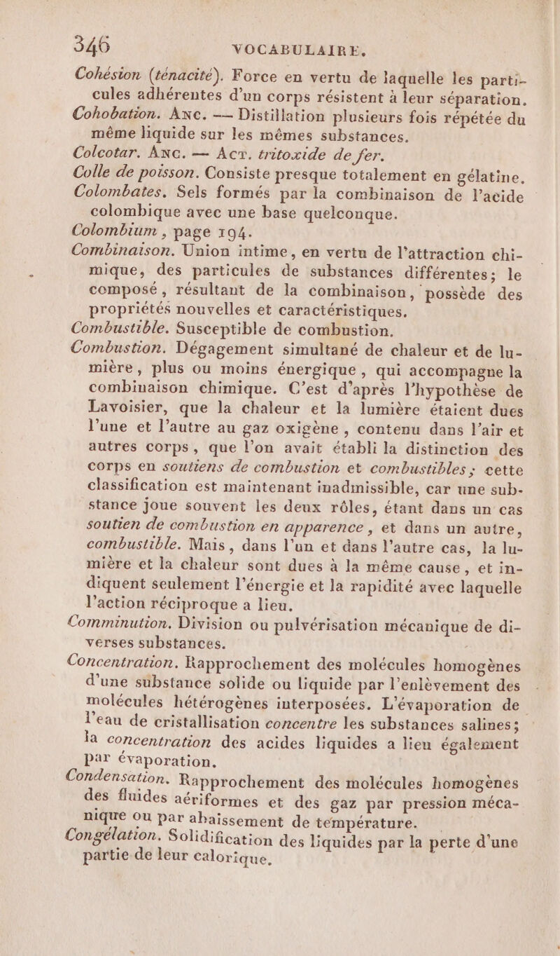 Cohésion (ténacité), Force en vertu de laquelle les parti- cules adhérentes d’un corps résistent à leur séparation. Cohobation. Axc. -— Distillation plusieurs fois répétée du même liquide sur les mêmes substances. Colcotar. ANc. — Ac. tritoxide de fer. Colle de poisson. Consiste presque totalement en gélatine. Colombates. Sels formés par la combinaison de l'acide colombique avec une base quelconque. Colombium , page 194. Combinaison. Union intime, en vertu de l'attraction chi- mique, des particules de substances différentes; le composé, résultant de la combinaison, possède des propriétés nouvelles et caractéristiques. Combustible. Susceptible de combustion. Combustion. Dégagement simultané de chaleur et de lu- mière, plus ou moins énergique, qui accompagne la combinaison chimique. C’est d’après l’hypothèse de Lavoisier, que la chaleur et la lumière étaient dues l’une et l’autre au gaz oxigène , contenu dans l'air et autres corps, que l’on avait établi la distinction des Corps en soutiens de combustion et combustibles ; cette classification est maintenant inadmissible, car une sub- stance joue souvent les deux rôles, étant dans un cas soutien de combustion en apparence , et dans un autre, combustible. Mais, dans l'un et dans l’autre cas, la lu- mière et la chaleur sont dues à la même cause , etin- diquent seulement l'énergie et la rapidité avec laquelle l’action réciproque a lieu. Comminution. Division ou pulvérisation mécanique de di- verses substances. Concentration. Rapprochement des molécules homogènes d’une substance solide ou liquide par l'enlèvement des molécules hétérogènes interposées. L'évaporation de l'eau de cristallisation concentre les substances salines; ja Concentration des acides liquides a lieu également Par évaporation. Condensation. Rapprochement des molécules homogènes des fluides aériformes et des gaz par pression méca- nique Où Par ahaïssement de température. Congélation. Solidification des liquides par la perte d'une partie de leur calorique.