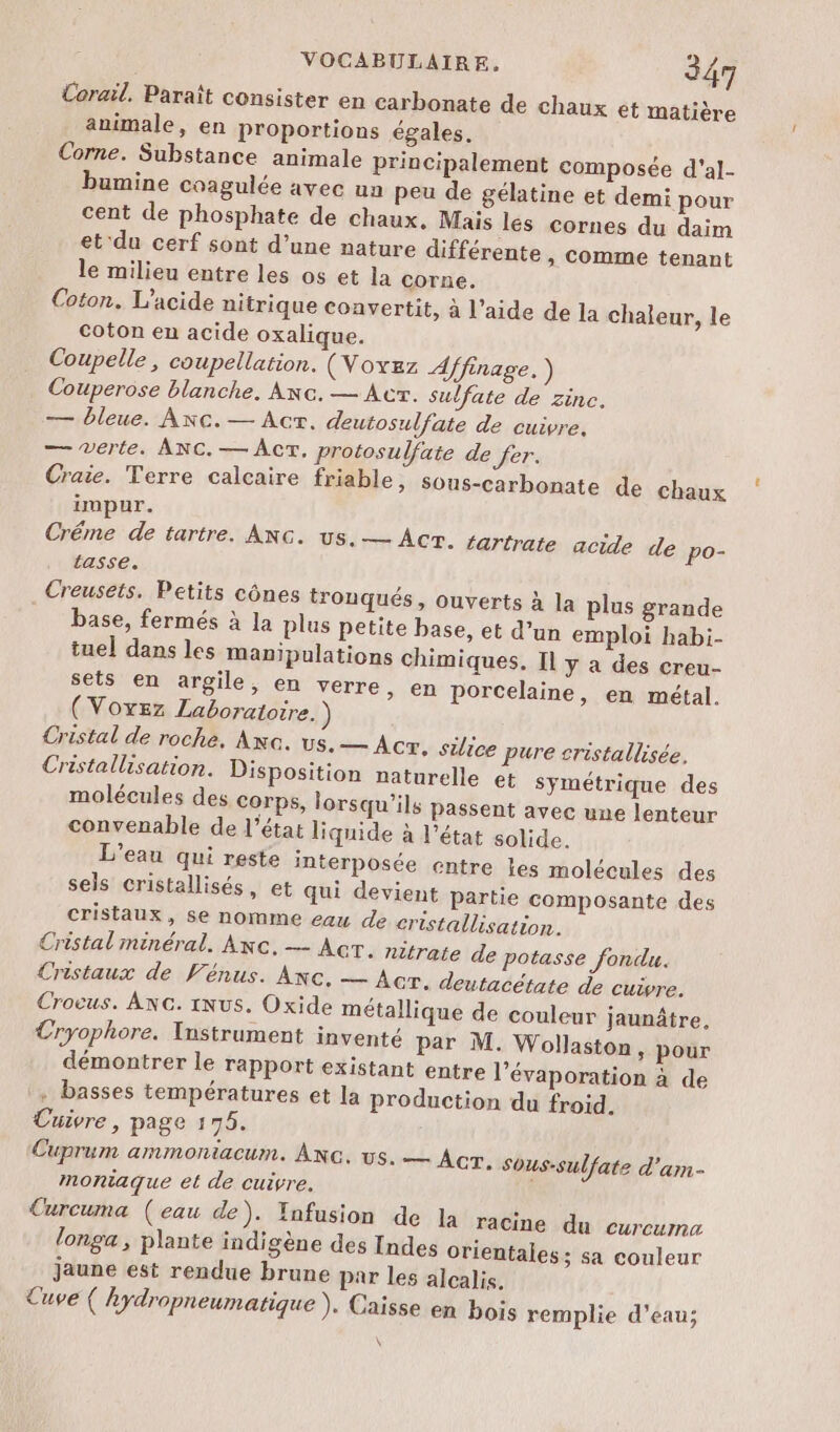 Corail. Paraît consister en carbonate de chaux et matière animale, en proportions égales. Corne. Substance animale principalement composée d'al- bumine coagulée avec un peu de gélatine et demi pour cent de phosphate de chaux. Mais les cornes du daim et du cerf sont d’une nature différente, comme tenant le milieu entre les os et la corne. Coton. L’acide nitrique convertit, à l’aide de la chaleur, le coton en acide oxalique. Coupelle, coupellation. (Voxez Affinage. ) Couperose blanche. Anc. — Acr. sulfate de zinc. — bleue. Anc.— Act. deutosulfate de cuivre. — Verte. ANC.— Act. protosulfate de fer. Craie. Terre calcaire friable, sous-carbonate de chaux impur. Créme de tartre. ANc. us. — Acr. tartrate acide de po- tasse. Creusets. Petits cônes tronqués, ouverts à la plus grande base, fermés à la plus petite base, et d’un emploi habi- tuel dans les manipulations chimiques. Il y a des creu- sets en argile, en verre, en porcelaine, en métal. (Voyez Laboratoire. ) Cristal de roche. Axa. us.— Ac. silice pure sristallisée, Cristallisation. Disposition naturelle et symétrique des molécules des corps, lorsqu'ils passent avec une lenteur convenable de l’état liquide à l’état solide. L'eau qui reste interposée entre les molécules des sels cristallisés, et qui devient Partie composante des cristaux, se nomme eau de cristallisation. Cristal minéral. Axc. — Acr. nitrate de potasse fondu. Cristaux de Vénus. Ac. — Acr. deutacétate de cuivre. Crocus. ANG. iNus. Oxide métallique de couleur jaunâtre, Cryophore. Instrument inventé par M. Wollaston, pour démontrer le rapport existant entre l’évaporation à de + basses températures et la production du froid. Cuivre, page 175. Cuprum ammoniacum. ANc. vs. — Acr. Sous-sulfate d'am- moniaque et de cuivre, Curcuma (eau de). Ynfusion de la racine du curcuma longa , plante indigène des Indes orientales; sa couleur jaune est rendue brune par les alcalis. Cuve ( hydropneumatique ). Caisse en bois remplie d’eau; \