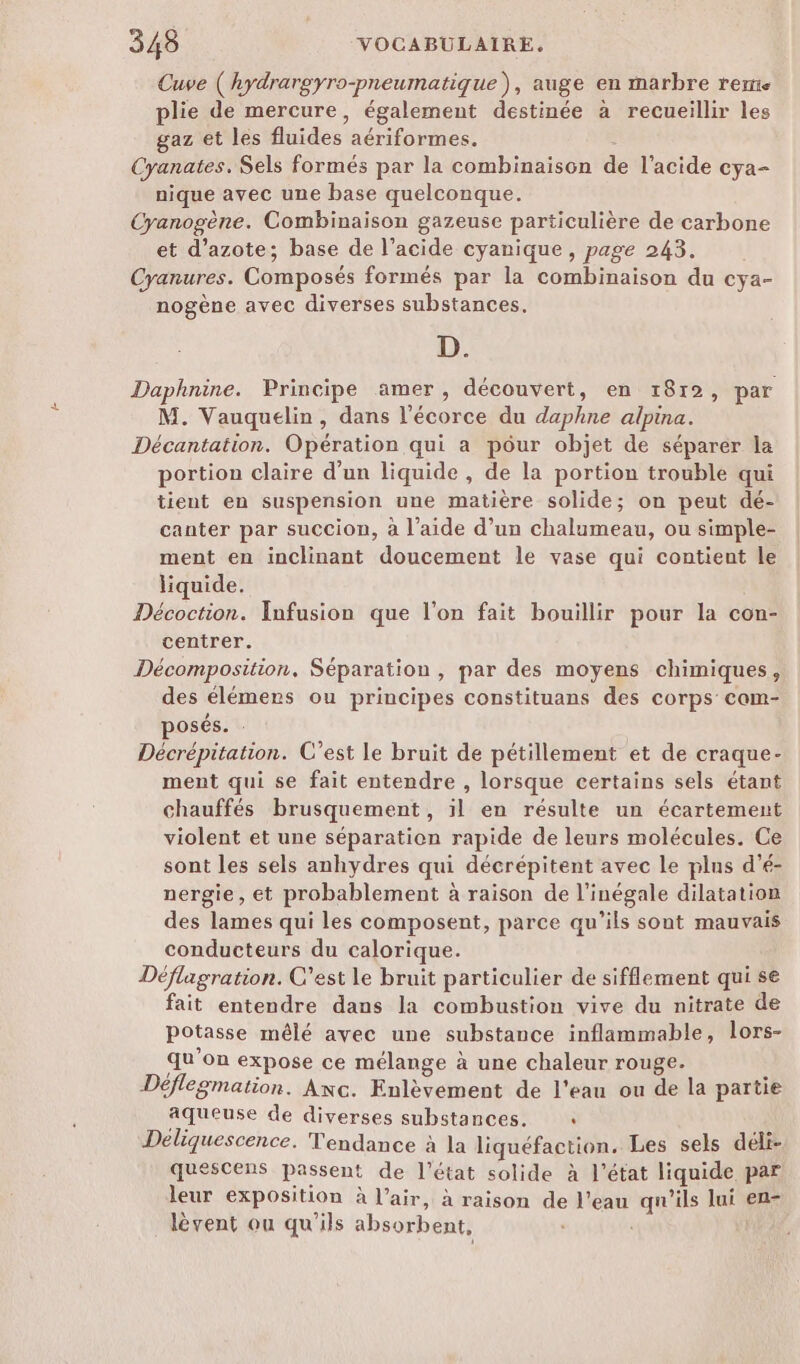 Cuve ( hydrargyro-pneumatique), auge en marbre rerre plie de mercure, également destinée à recueillir les gaz et les fluides aériformes. Cyanates. Sels formés par la combinaison de l'acide cya- nique avec une base quelconque. Cyanogène. Combinaison gazeuse particulière de carbone et d'azote; base de l’acide cyanique, page 243. Cyanures. Composés formés par la combinaison du cya- nogène avec diverses substances. D. Daphnine. Principe amer, découvert, en 1812, par M. Vauquelin, dans l'écorce du daphne alpina. Décantation. Opération qui a pôur objet de séparer la portion claire d’un liquide, de la portion trouble qui tient en suspension une matière solide; on peut dé- canter par succion, à l’aide d’un chalumeau, ou simple- ment en inclinant doucement le vase qui contient le liquide. Décoction. Infusion que l’on fait bouillir pour la con- centrer. Décomposition. Séparation, par des moyens chimiques, des élémers ou principes constituans des corps com- , posés. : Décrépitation. C’est le bruit de pétillement et de craque- ment qui se fait entendre , lorsque certains sels étant chauffés brusquement, il en résulte un écartement violent et une séparation rapide de leurs molécules. Ce sont les sels anhydres qui décrépitent avec Le plus d’é- nergie, ét probablement à raison de l’inégale dilatation des lames qui les composent, parce qu’ils sont mauvais conducteurs du calorique. Déflagration. C’est le bruit particulier de sifflement qui se fait entendre dans la combustion vive du nitrate de potasse mêlé avec une substance inflammable, lors- qu'on expose ce mélange à une chaleur rouge. Déflegmation. Anc. Enlèvement de l’eau ou de la partie aqueuse de diverses substances. « Déliquescence. Tendance à la liquéfaction. Les sels déli- quescens passent de l’état solide à l’état liquide par leur exposition à l’air, à raison de l’eau qu'ils lui en- lèvent ou qu'ils absorbent,