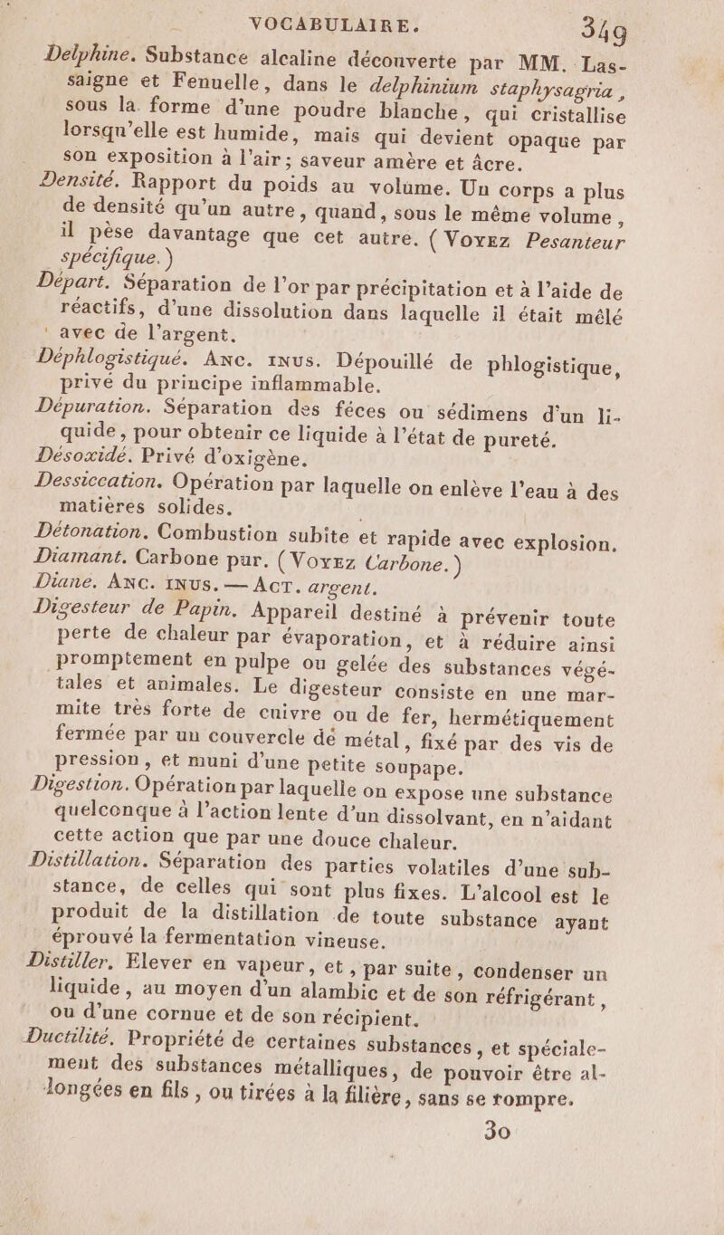 Delphine. Substance alcaline déconverte par MM, Las- saigne et Fenuelle, dans le delphinium staphysagria , sous la. forme d'une poudre blanche, qui cristallise lorsqu'elle est humide, mais qui devient opaque par son exposition à l'air; saveur amère et Âcre. Densité. Rapport du poids au volume. Un corps a plus de densité qu’un autre, quand, sous le même volume, il pèse davantage que cet autre. (Voxez Pesanteur spécifique.) Départ. Séparation de l'or par précipitation et à l’aide de réactifs, d’une dissolution dans laquelle il était mélé ‘ avec de l’argent, Déphlogistiqué. Axe. iNus. Dépouillé de phlogistique, privé du principe inflammable, Dépuration. Séparation des féces ou sédimens d'un li. quide , pour obtenir ce liquide à l’état de pureté. Désoxidé. Privé d’oxigène. Dessiccation. Opération par laquelle on enlève l’eau à des matières solides. É Détonation. Combustion subite et rapide avec explosion. Diamant. Carbone pur. (Voyez Carbone.) Diane. ANG. iNus.— Acr. argent. Digesteur de Papin. Appareil destiné à prévenir toute perte de chaleur par évaporation, et à réduire ainsi Prompiement en pulpe ou gelée des substances végé- tales et animales. Le digesteur consiste en une mar- mite très forte de cuivre ou de fer, hermétiquement fermée par un couvercle dé métal, fixé par des vis de pression , et muni d’une petite soupape. Digestion. Opération par laquelle on expose une substance quelconque à l’action lente d’un dissolvant, en n’aidant cette action que par une douce chaleur. Distillation. Séparation des parties volatiles d’une snb- stance, de celles qui sont plus fixes. L'alcool est le produit de la distillation de toute substance ayant éprouvé la fermentation vineuse. Distiller, Elever en vapeur, et, par suite, condenser un liquide, au moyen d'un alambic et de son réfrigérant , ou d’une cornue et de son récipient. Ductilité. Propriété de certaines substances , et spéciale- ment des substances métalliques, de pouvoir être al- longées en fils , ou tirées à la filière &gt; Sans se rompre. 30