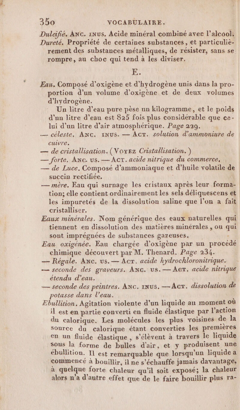 Dulcifié. Anc. 1Nus. Acide minéral combiné avec l'alcool, Dureté. Propriété de certaines substances, et particulie- rement des substances métalliques, de résister, sans se. rompre, au choc qui tend à les diviser. E. Æau. Composé d’oxigène et d'hydrogène unis dans la pro- portion d’un volume d’oxigène et de deux volumes d'hydrogène. Un litre d’eau pure pèse un kilogramme, et le poids d’un litre d’eau est 825 fois plus considérable que ce- lui d’un litre d'air atmosphérique. Page 299. — céleste, ANG. INUS. — AT. solution d’ammoniure de cuivre. — de cristallisation. (Voxsz Cristallisation. ) — forte. ANc. us. — AcT. acide nitrique du commerce, — de Luce. Composé d'ammoniaque et d’huile volatile de succin rectifiée. | — mère. Eau qui surnage les cristaux après leur forma tion; elle contient ordinairement les sels déliquescens et les impuretés de la dissolution saline que l’on à fait cristalliser. Eaux minérales. Nom générique des eaux naturelles qui tiennent en dissolution des matières minérales , ou qui sont imprégnées de substances gazeuses. - Eau oxigénée. Eau chargée d’oxigène par un procédé chimique découvert par M. Thenard. Page 234. — Régale. Anc. us. — Acr. acide hydrochloronitrique. — seconde des graveurs. ANG. us.— AT. acide nitrique étendu d’eau. — seconde des peintres. ANG. NUS. — Ar. dissolution de potasse dans l’eau. Ebullition. Agitation violente d’un liquide au moment où il est en partie converti en fluide élastique par l’action du calorique. Les molécules les plus voisines de la Source du calorique étant converties les premières en un fluide élastique, s'élèvent à travers le liquide sous la forme de bulles d'air, et y produisent une ébullition. Il est remarquable que lorsqu'un liquide a commencé à bouillir, il ne s’échauffe jamais davantage, à quelque forte chaleur qu’il soit exposé; la chaleur alors n’a d'autre effet que de le faire bouillir plus ra-