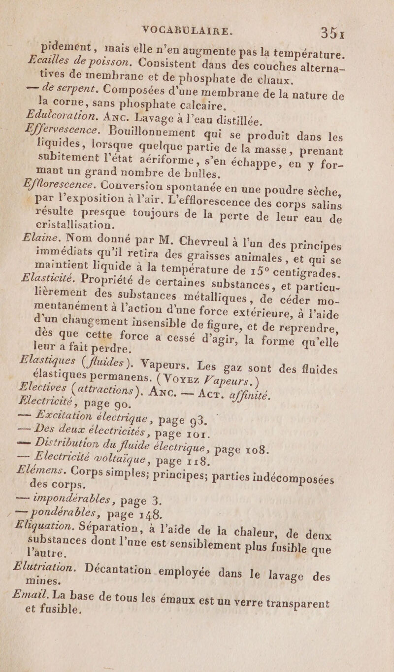 pidement, mais elle n’en augmente pas la température, Ecailles de poisson. Consistent dans des couches alterna- tives de membrane et de phosphate de chaux. — de serpent. Composées d’une membrane de la nature de la corne, sans phosphate calcaire. Edulcoration. Axc. Lavage à l’eau distillée. Effervescence. Bouillonnement qui se produit dans les liquides, lorsque quelque partie de la masse, prenant subitement l’état aériforme, s’en échappe, en y for- mant un grand nombre de bulles. Efflorescence. Conversion spontanée en une poudre sèche, « par l'exposition à l’air. L’efflorescence des corps salins résulte presque toujours de la perte de leur eau de cristallisation. Elaine. Nom donné par M. Chevreul À l’un des principes immédiats qu'il retira des graisses animales, et qui se maintient liquide à la température de 15° centigrades, Elasticité. Propriété de certaines substances, et particu- lièrement des substances métalliques, de céder mo- mentanément à l’action d’une force extérieure, à l’aide d'un changement insensible de figure, et de reprendre, dès que cette force à cessé d’agir, la forme qu'elle leur a fait perdre, Elastiques ( fluides ), Vapeurs, Les gaz sont des fluides élastiques Permanens. (Voyez Vapeurs.) Ælectives (attractions). ANG. — Acr. affinité. Ælectricité, page go. — Excitation électrique, page 93. — Des deux électricités , page 101. — Distribution du fluide électrique, page 108. — Electricité voltaique, page 118. Elémens. Corps simples; principes; parties indécomposées des corps. — impondérables, page 3. , — pondérables, page 148. Eliquation. Séparation, à l’aide de la chaleur, de deux Substances dont l’une est sensiblement plus fusible que l’autre, Elutriation. Décantation employée dans le lavage des mines. Email. La base de tous les émaux est un verre transparent et fusible,