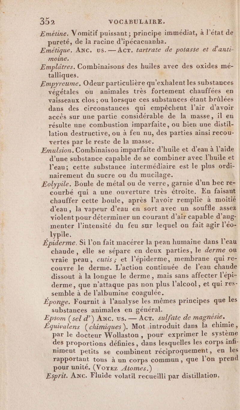 LR. - 352 VOCABULAIRE. Emétine, Vomitif puissant ; principe immédiat, à l'état de pureté, de la racine d’ipécacuanha. Emétique. ANC. us.— AcT. tartrate de potasse et d'anti- MOINE» Emplätres. Combinaisons des huiles avec des oxides mé- talliques. . Empyreume. Odeur particulière qu’exhalent les substances végétales ou animales très fortement chauffées en vaisseaux clos; ou lorsque ces substances étant brülées dans des circonstances qui empêchent l'air d’avoir accès sur une partie considérable de la masse, il en résulte une combustion imparfaite, ou bien une distil- lation destructive, ou à feu nu, des parties ainsi recou- vertes par le reste de la masse. Emulsion. Combinaison imparfaite d’huile et d’eau à l’aide d’une substance capable de se combiner avec l'huile et l'eau; cette substance intermédiaire est le plus ordi- nairement du sucre ou du mucilage. Eolypile. Boule de métal ou de verre, garnie d’un bec re- courbé qui a une ouverture très étroite. En faisant chauffer cette boule, après l'avoir remplie à moitié d’eau, la vapeur d’eau en sort avec un souffle assez violent pour déterminer un courant d’air capable d’aug- menter l'intensité du feu sur lequel on fait agir l’éo- lypile. Épiderme. Si l'on fait macérer la peau humaine dans l’eau chaude, elle se sépare en deux parties, le derme ou vraie peau, cutis; et l’épiderme, membrane qui re- couvre le derme. L'action continuée de l’eau chaude dissout à la longue le derme, mais sans affecter l'épis derme, que n'attaque pas non plus l'alcool, et qui res- . semble à de l’albumine coagulée. Éponge. Fournit à l'analyse les mêmes principes que les substances animales en général. Epsom (sel d’\ Anc. us. — Acr. sulfate de magnésiee Equivalens (chimiques). Mot introduit dans la chimie, par le docteur Wollaston, pour exprimer le système des proportions définies, dans lesquelles les corps infi- niment petits se combinent réciproquement , en les rapportant tous à un corps commun, que l'on prend pour unité. (Voyez Atomes.) Esprit. Anc. Fluide volatil recueilli par distillation.