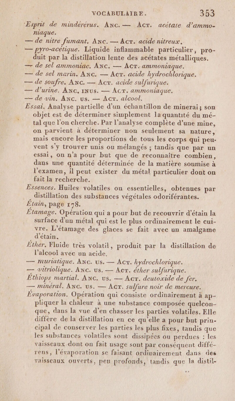 ‘Æsprit de mindérérus. Anc.— ÂcT. acétate d’ammo- miaque. — de nitre fumant. Anc.— Act. acide nitreux. — pyro-acétique. Liquide inflammable particulier, pro- duit par la distillation lente des acétates métalliques. — de sel ammoniac. ANc. — Acr.ammoniaque. — de sel marin. Anc. — Âcr. acide hydrochlorique. — de soufre. Anc. — Acr. acide sulfurique. — d'urine. ANG, iNus. — AcT. ammoniaque. —— de vin. ANc. us. — Acr. alcool. Essai, Analyse partielle d’un échantillon de minerai; son objet est de déterminer simplement la quantité du mé- tal que l’on cherche. Par l’analyse complète d’une mine, on parvient à déterminer non seulement sa nature, mais encore les proportions de tous les corps qui peu- vent s'y trouver unis ou mélangés ; tandis que par un essai, on n’a pour but que de reconnaître combien, dans une quantité déterminée de la matière soumise à l'examen, il peut exister du métal particulier dont on fait la recherche. Essences. Huiles volatiles ou essentielles, obtenues par . distillation des substances végétales odoriférantes. Etain, page 178. Etamage. Opération qui a pour but de recouvrir d’étain la surface d’un métal qui est le plus ordinairement le cui- vre. L’étamage des glaces se fait avec un amalgame . d'étain, Ether, Fluide très volatil, produit par la distillation de l'alcool avec un acide. | — Muriatique. ANG. us. — Act. hydrochlorique. — witriolique. Anc. us. — Acr. éther sulfurique. Ethiops martial. ANc. us. — Acr. deutoxide de fer. — minéral. ANG. us. — Act. sulfure noir de mercure. Évaporation. Opération qui consiste ordinairement à ap- pliquer la chaleur à une substance composée quelcon- que, dans la vue d’en chasser les parties volatiles. Elle diffère de la distillation en ce qu’elle a pour but prin- cipal de conserver les parties les plus fixes, tandis que les substances volatiles sont dissipées ou perdues : les vaisseaux dont on fait usage sont par conséquent diffé- rens, l’évaporation se faisant ordinairement dans des vaisseaux ouverts, peu profonds, tandis que la distil- C2