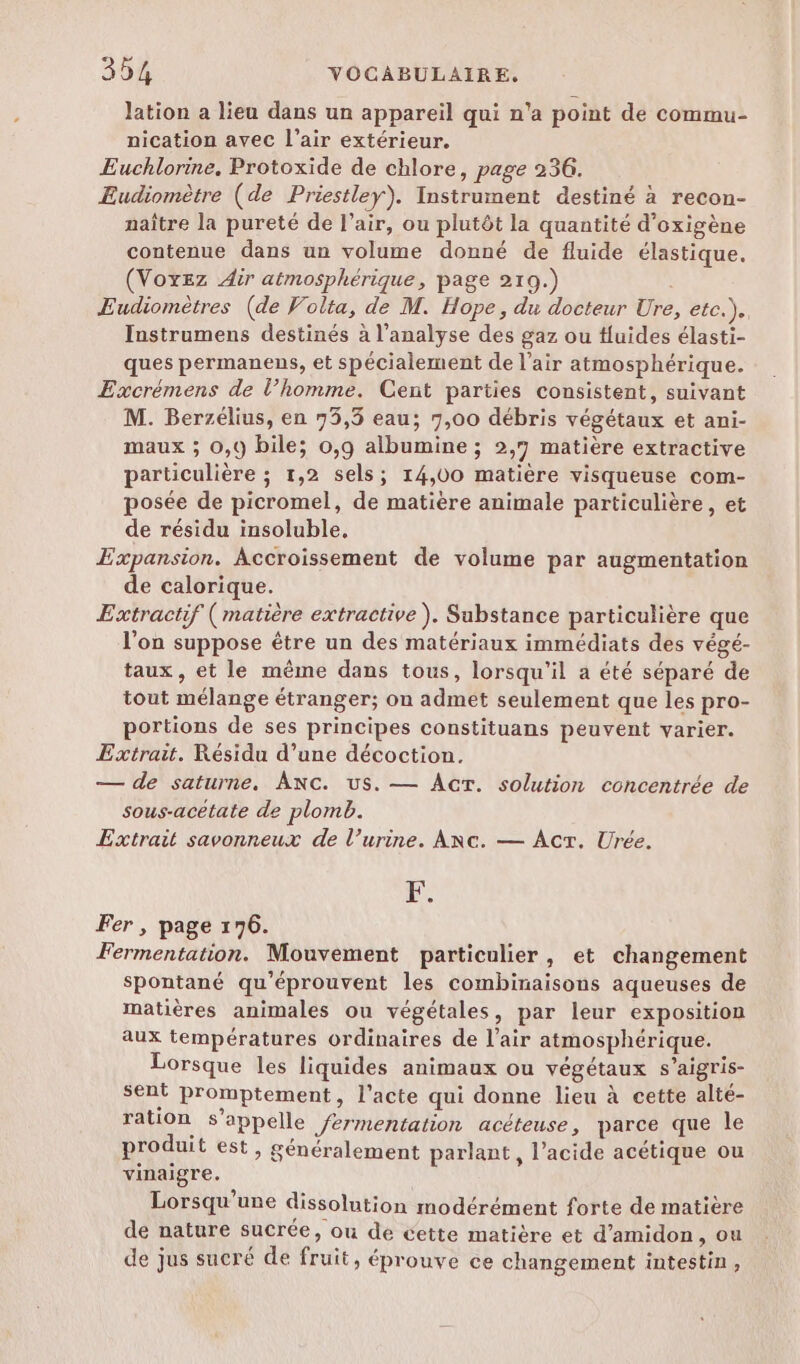 * lation a lieu dans un appareil qui n’a point de commu- nication avec l’air extérieur. Euchlorine. Protoxide de chlore, page 236. Eudiomètre (de Priestley). Instrument destiné à recon- naître la pureté de l’air, ou plutôt la quantité d’oxigène contenue dans un volume donné de fluide élastique. (Voxez Air atmosphérique, page 210.) | Eudiomètres (de Volta, de M. Hope, du docteur Ure, etc.).. Instrumens destinés à l'analyse des gaz ou Huides élasti- ques permanens, et spécialement de l’air atmosphérique. Excrémens de l’homme. Cent parties consistent, suivant M. Berzélius, en 73,3 eau; 7,00 débris végétaux et ani- maux ; 0,9 bile; 0,9 albumine ; 2,7 matière extractive particulière ; 1,2 sels; 14,00 matière visqueuse com- posée de picromel, de matière animale particulière, et de résidu insoluble. Expansion. Accroissement de volume par augmentation de calorique. Extractif (matière extractive). Sabstance particulière que l'on suppose être un des matériaux immédiats des végé- taux, et le même dans tous, lorsqu'il a été séparé de tout mélange étranger; on admet seulement que les pro- portions de ses principes constituans peuvent varier. Extrait. Résidu d’une décoction. — de saturne. Ac. us. — AcrT. solution concentrée de sous-acétate de plomb. Extrait savonneux de l’urine. Anc. — Act. Urée. Le Fer , page 176. Fermentation. Mouvement particulier, et changement spontané qu'éprouvent les combinaisons aqueuses de matières animales ou végétales, par leur exposition aux températures ordinaires de l’air atmosphérique. Lorsque les liquides animaux ou végétaux s’aigris- sent promptement, l'acte qui donne lieu à cette alté- ration s'appelle fermentation acéteuse, parce que le produit est, généralement parlant, l'acide acétique ou vinaigre. Lorsqu'une dissolution modérément forte de matière de nature sucrée, ou de cette matière et d’amidon, ou de jus sucré de fruit, éprouve ce changement intestin,