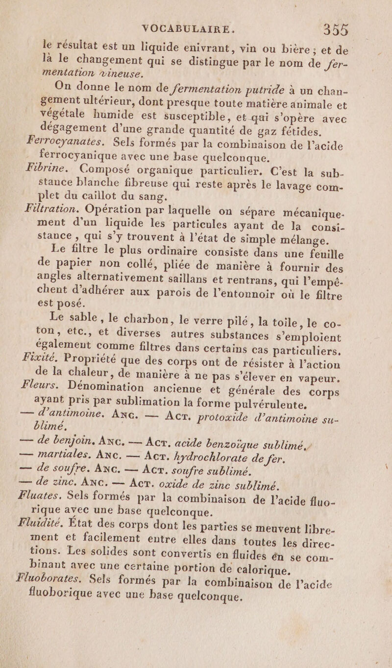 le résultat est un liquide enivrant, vin ou bière; et de là le changement qui se distingue par le nom de J'er- mentation rineuse. On donne le nom de fermentation putride à un chan- gement ultérieur, dont presque toute matière animale et végétale humide est susceptible, et-qai s'opère avec dégagement d’une grande quantité de gaz fétides. Ferrocyanates. Sels formés par la combinaison de l’acide ferrocyanique avec une base quelconque. Fibrine. Composé organique particulier. C’est la sub. Stance blanche fibreuse qui reste après le lavage com- plet du caillot du sang. Filtration. Opération par laquelle on sépare mécanique- ment d’un liquide les particules ayant de la consi- stance , qui s’y trouvent à l’état de simple mélange. Le filtre le plus ordinaire consiste dans une feuille de papier non collé, pliée de manière à fournir des angles alternativement saillans et rentrans, qui l’empé- chent d’adhérer aux parois de l’entonnoir où le filtre est posé. Le sable, le charbon, le verre pile, la toile, le co- ton, etc., et diverses autres substances s’emploient également comme filtres dans certains cas particuliers, Fixité. Propriété que des corps ont de résister à l’action de la chaleur, de manière à ne pas s'élever en vapeur. Fleurs. Dénomination ancienne et générale des corps ayant pris par sublimation la forme pulvérulente, — d’antimoine. Ac. — Acr. Protoxide d’antimoine su- blimé. — de benjoin. ANc. — Ac. acide benzoique sublime. — martiales. ANc. — Acr. hydrochlorate de fer. — de soufre. ANc. — Ac. soufre sublimé. — de zinc. ANC. — Ac. oxide de zinc sublimé. Fluates. Sels formés par la combinaison de l'acide fluo- rique avec une base quelconque. Fluidité. État des corps dont les parties se meuvent libre- ment et facilement entre elles dans toutes les direc- tions. Les solides sont convertis en fluides én se com- binant avec une certaine portion de calorique. Fluoborates. Sels formés par la combinaison de l'acide fluoborique avec une base quelconque.