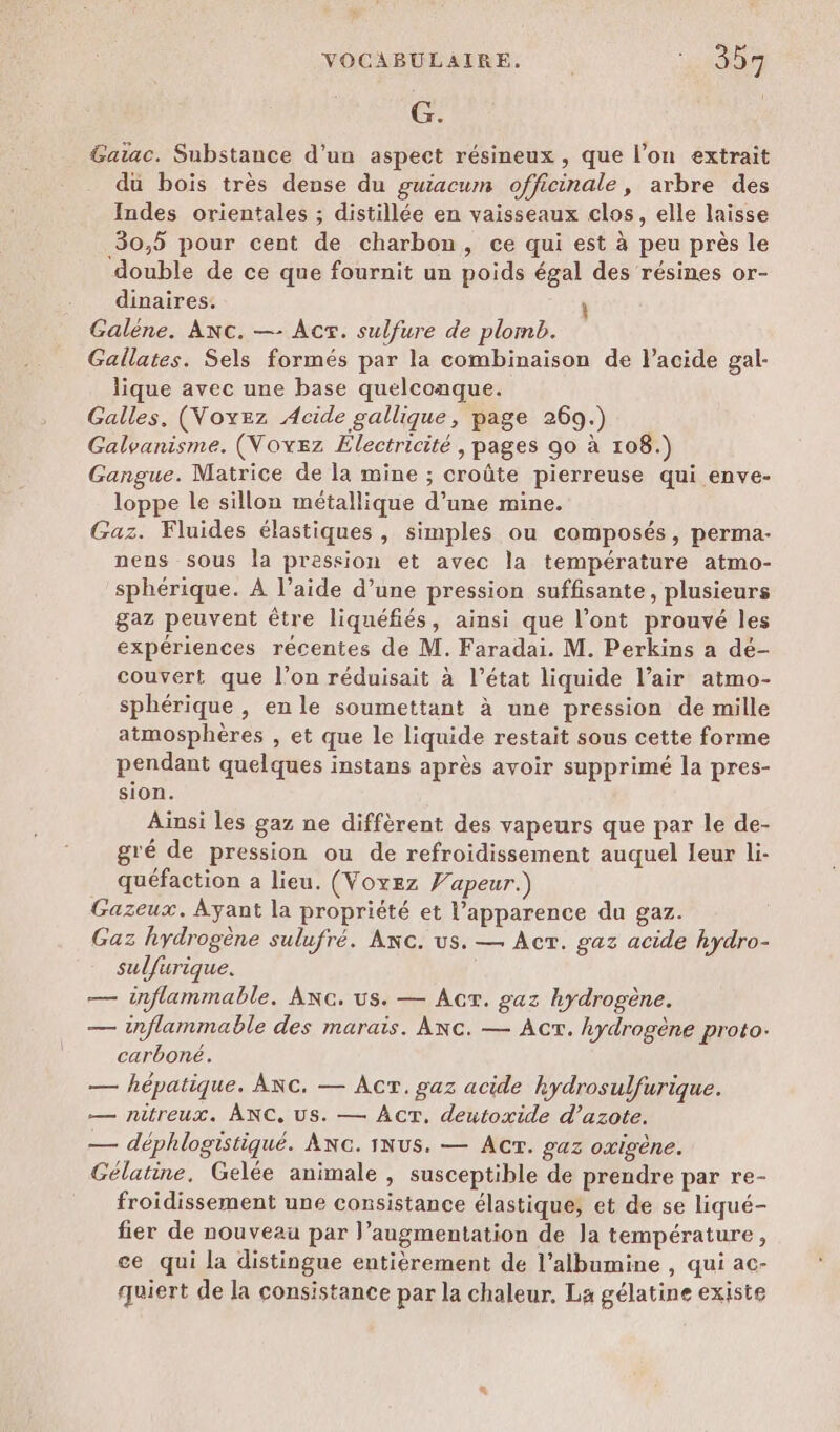 G. Gaiac. Substance d’un aspect résineux, que l’on extrait du bois très dense du guiacum officinale, arbre des Indes orientales ; distillée en vaisseaux clos, elle laisse 30,5 pour cent de charbon, ce qui est à peu près le double de ce que fournit un poids égal des résines or- dinaires. Galéne. ANc. —- Acx. sulfure de plomb. Gallates. Sels formés par la combinaison de l'acide gal- lique avec une base quelconque. Galles. (Voyez Acide gallique, page 269.) Galvanisme. (Voxez Electricité , pages go à 108.) Gangue. Matrice de la mine ; croûte pierreuse qui enve- loppe le sillon métallique d’une mine. Gaz. Fluides élastiques , simples ou composés, perma- nens sous la pression et avec la température atmo- sphérique. À l’aide d’une pression suffisante, plusieurs gaz peuvent être liquéfiés, ainsi que l'ont prouvé les expériences récentes de M. Faradai. M. Perkins a dé- couvert que l’on réduisait à l’état liquide l’air atmo- sphérique , en le soumettant à une pression de mille atmosphères , et que le liquide restait sous cette forme pendant quelques instans après avoir supprimé la pres- sion. Ainsi les gaz ne diffèrent des vapeurs que par le de- gré de pression ou de refroidissement auquel leur li- quéfaction a lieu. (Voxez Yapeur.) Gazeux. Ayant la propriété et l’apparence du gaz. Gaz hydrogène sulufré. Axc. us. — Act. gaz acide hydro- sulfurique. — inflammable. Anc. us. — Acr. gaz hydrogène. — inflammable des marais. Anc. — Act. hydrogène proto: carboné. — hépatique. ARC. — ÂcrT. gaz acide hydrosulfurique. — nitreux. ANC, Us. — AcT. deutoxide d’azote. — déphlogistiqué. ANG. 1Nus. — Acr. gaz oxigène. Gélatine. Gelée animale , susceptible de prendre par re- froidissement une consistance élastique; et de se liqué- fier de nouveau par l’augmentation de la température, ce qui la distingue entièrement de l’albumine , qui ac- quiert de la consistance par la chaleur. La gélatine existe