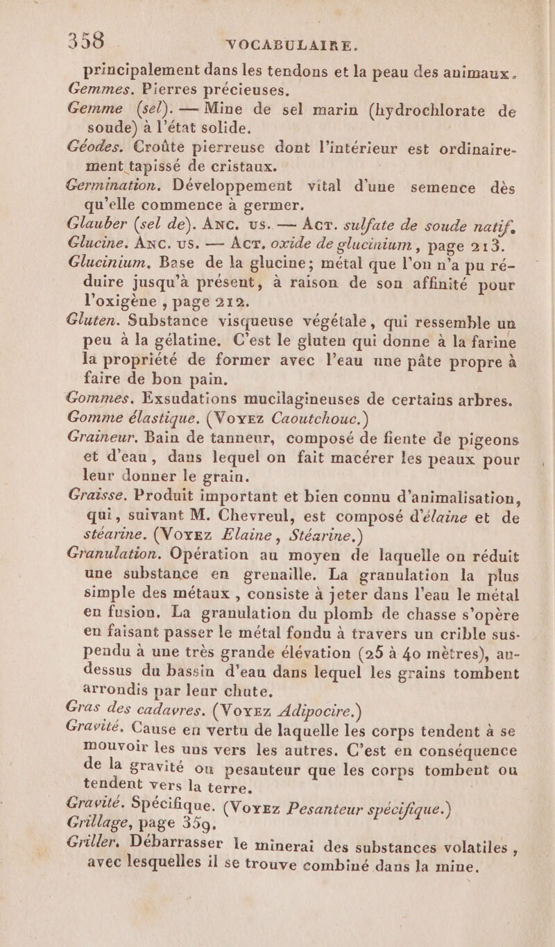 principalement dans les tendons et la peau des animaux. Gemmes. Pierres précieuses. Gemme (sel). — Mine de sel marin (hydrochlorate de soude) à l’état solide. Géodes. Croûte pierreuse dont l'intérieur est ordinaire- ment tapissé de cristaux. | Germination. Développement vital d'une semence dès qu’elle commence à germer. Glauber (sel de). Anc. us. — Acr. sulfate de soude natif. Glucine. Axc. us. — Acr. oxide de glucinium , page 213. Glucinium. Base de la glucine; métal que l'on n’a pu ré- duire jusqu’à présent, à raison de son affinité pour l’oxigène , page 212. Gluten. Substance visqueuse végétale, qui ressemble un peu à la gélatine. C’est le gluten qui donne à la farine la propriété de former avec l’eau une pâte propre à faire de bon pain. Gommes. Exsudations mucilagineuses de certains arbres. Gomme élastique. (Voyez Caoutchouc.) Graineur. Bain de tanneur, composé de fiente de pigeons et d’eau, dans lequel on fait macérer les peaux pour leur donner le grain. Graisse. Produit important et bien connu d’animalisation, qui, suivant M. Chevreul, est composé d'élaine et de stéarine. (Voyez Elaine, Stésrine.) Granulation. Opération au moyen de laquelle on réduit une substance en grenaille. La granulation la plus simple des métaux , consiste à jeter dans l’eau le métal en fusion. La granulation du plomb de chasse s'opère en faisant passer le métal fondu à travers un crible sus- pendu à une très grande élévation (25 à 40 mètres), au- dessus du bassin d’eau dans lequel les grains tombent arrondis par leur chute, Gras des cadavres. (Voxzz Adipocire.) Gravité, Cause en vertu de laquelle les corps tendent à se mouvoir les uns vers les autres. C’est en conséquence de la gravité on pesanteur que les corps tombent ou tendent vers la terre. Gravité. Spécifique. (Voxez Pesanteur spécifique.) Grillage, page 359. Griller. Débarrasser le minerai des substances volatiles ; avec lesquelles il se trouve combiné dans la mine.