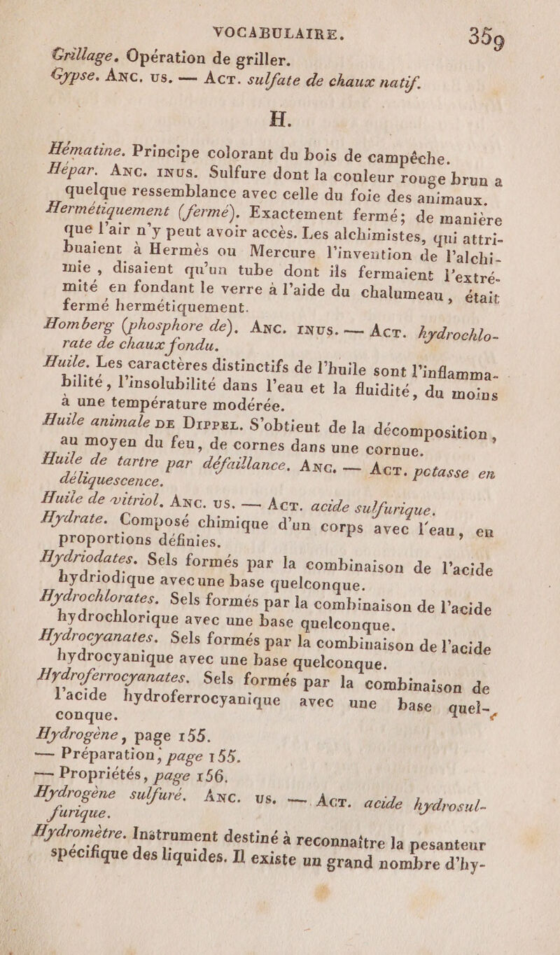 Grillage. Opération de griller. Gypse. ANC, us. — Acr. sulfate de chaux natif. x. Hématine. Principe colorant du bois de campêche. Hépar. Axc. iNus. Sulfure dont la couleur rouge brun a quelque ressemblance avec celle du foie des animaux, Hermétiquement (fermé). Exactement fermé; de manière que l’air n’y peut avoir accès. Les alchimistes, qi attri- buaient à Hermès ou Mercure l'invention de lalchi- mie , disaient qu'un tube dont ils fermaient l’extré. mité en fondant le verre à l’aide du chalumeau, était fermé hermétiquement. Homberg (phosphore de), Anc. 1Nus. — Acr. hydrochlo- rate de chaux fondu. Huile. Les caractères distinctifs de l’huile sont l’inflamma. bilité, l’insolubilité dans l’eau et la fluidité, du moins à une température modérée. Huile animale DE Dirpuz. S'obtieut de la décomposition, au moyen du feu, de cornes dans une cornue. Huile de tartre par défaillance, Anc, — Acr. pctasse en déliquescence. Huile de vitriol, Axc. us. — Acr. acide sulfurique. Hydrate. Composé chimique d’un Corps avec l'eau, en proportions définies. Hydriodates. Sels formés par la combinaison de l'acide hydriodique avecune base quelconque. Hydrochlorates. Sels formés par la combinaison de l'acide hydrochlorique avec une base quelconque. Hydrocyanates. Sels formés par la combinaison de l'acide hydrocyanique avec une base quelconque. Hydroferrocyanates. Sels formés par la combinaison de l’acide hydroferrocyanique avec une base quel-, conque. Hydrogène, page 155. — Préparation, page 155. — Propriétés, page 156. Hydrogène sulfuré. Anc. us. — Ac. acide hydrosul- Jurique. Hydromètre. Instrument destiné à reconnaître la pesanteur spécifique des liquides. Il existe un grand nombre d’hy- t