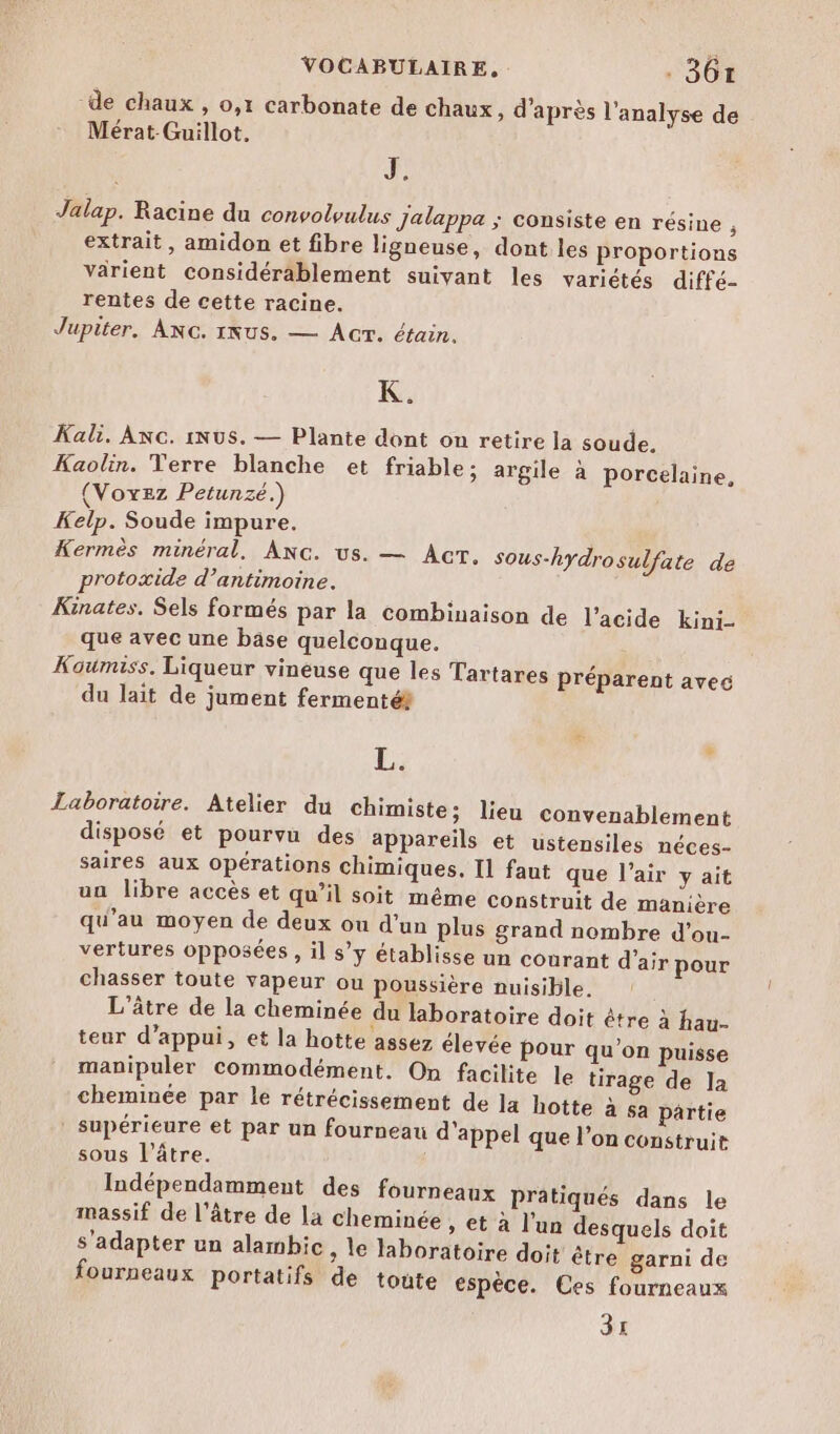 de chaux , o,1 carbonate de chaux, d’après l'analyse de Mérat-Guillot. J. Jalap. Racine du convolvulus Jalappa ; consiste en résine : extrait, amidon et fibre ligneuse, dont les proportions varient considérablement suivant les variétés diffé- rentes de cette racine. Jupiter. ANG. 1Nus. — Acr. étain. K. Kali. ANC. INUS. — Plante dont on retire la soude, Kaolin. Terre blanche et friable; argile à porcelaine, (Voxez Petunzé.) Kelp. Soude impure. Kermès minéral, ANc. us. — Acr. sous-hydrosulfate de protoxide d’antimoine. Kinates. Sels formés par la combinaison de l’acide kini- que avec une bäse quelconque. Koumiss, Liqueur vineuse que les Tartares préparent avec du lait de jument fermenté® L. £ Laboratoire. Atelier du chimiste; lieu convenablement disposé et pourvu des appareïls et ustensiles néces- saires aux opérations chimiques. Il faut que l’air y ait un libre accès et qu’il soit même construit de manière qu’au moyen de deux ou d’un plus grand nombre d'ou- vertures opposées , il s’y établisse un courant d’air pour chasser toute vapeur ou poussière nuisible. L'âtre de la cheminée du laboratoire doit être à hau- teur d’appui, et la hotte assez élevée Pour qu’on puisse manipuler commodément. On facilite le tirage de la cheminée par le rétrécissement de la hotte à sa Partie supérieure et par un fourneau d'appel que l’on construit sous l’âtre. Indépendamment des fourneaux pratiqués dans le massif de l’âtre de la cheminée , et à l’un desquels doit s'adapter un alambic, le laboratoire doit être garni de fourneaux portatifs de toute espèce. Ces fourneaux 3x