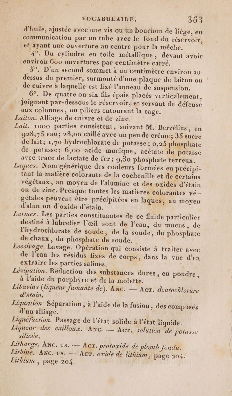 d'huile, ajustée avec une vis ou un bouchon de liège, en communication par un tube avec le fond du réservoir, et ayant une ouverture au centre pour la mêche. 4°. Du cylindre en toile métallique, devant avoir environ 600 ouvertures par centimètre carré. 5°. D'un second sommet à un centimètre environ au- dessus du premier, surmonté d’une plaque de laiton ou de cuivre à laquelle est fixé l'anneau de suspension. 6°. De quatre ou six fils épais placés verticalement, joignant par-dessous le réservoir, et servant de défense aux colonnes , ou piliers entourant la cage. Laiton. Alliage de cnivre et de zinc. Lait. 1000 parties consistent, suivant M. Berzélius, en 923,75 eau; 28,00 caillé avec un peu de crème; 35 sucre de lait; 1,70 hydrochlorate de potasse ; 0,25 phosphate de potasse; 6,00 acide mucique, acétate de potasse avec trace de lactate de fer; 9,30 phosphate terreux. Laques. Nom générique des couleurs formées en précipi- tant la matière colorante de la cochenille et de Certains végétaux, au moyen de l’alumine et des oxides d’étain ou de zinc. Presque toutes les matières colorantes vé- gétales peuvent être précipitées en laques, au moyen d’alun ou d'oxide d’étain. Larmes. Les parties constituantes de cé fluide particulier destiné à lubréfier l'œil sont de l’eau, du mucus, de l'hydrochlorate de soude, de la soude, du phosphate de chaux, du phosphate de soude. Lesswage. Lavage. Opération qui consiste à traiter avec de l’eau les résidus fixes de corps, dans la vue d’en extraire les parties salines. Lévigation. Réduction des substances dures &gt; en poudre, à l’aide du porphyre et de la molette. Libavius (liqueur fumante de). ANC. — Acr. deutochlorire d'’étain. Liquation Séparation, à l’aide de la fusion, des composés d’un alliage. Liquéfaction. Passage de l’état solide à l'état liquide. Liqueur des cailloux. Anc. — Acr. solution de potasse silice. Litharge. ANG. us. -— Acr. protoxide de plomb fondu. Lithine. Axc. US. — ACT. oxide de lithium, page 204. Lithium , page 204.