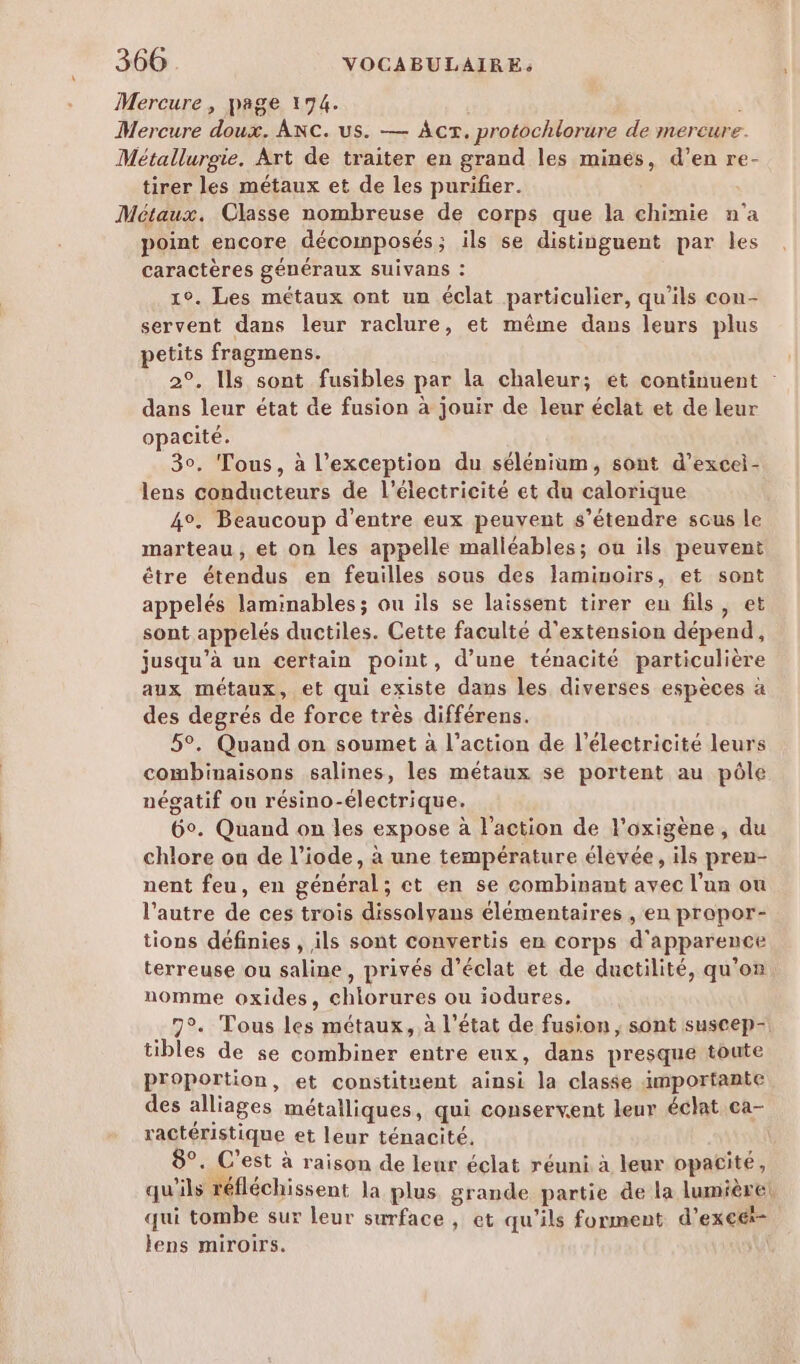 Mercure , page 194. Mercure doux. ANcC. us. — Acr. protochlorure de mercure. Métallurgie. Art de traiter en grand les mines, d’en re- tirer les métaux et de les purifier. Métaux. Classe nombreuse de corps que la chimie n’a point encore décomposés; ils se distinguent par les caractères généraux SUIVans : 1°. Les métaux ont un éclat particulier, qu’ils con- servent dans leur raclure, et même dans leurs plus petits fragmens. 2°. Ils sont fusibles par la chaleur; et continuent dans leur état de fusion à jouir de leur éclat et de leur opacité. 30. Tous, à l'exception du sélénium, sont d’excel- lens conducteurs de l'électricité et du calorique 4°. Beaucoup d'entre eux peuvent s'étendre sous le marteau, et on les appelle malléables; ou ils peuvent être étendus en feuilles sous des laminoirs, et sont appelés laminables; ou ils se laissent tirer en fils, et sont appelés ductiles. Cette faculté d'extension dépend, jusqu’à un certain point, d’une ténacité particulière aux métaux, et qui existe dans les diverses espèces à des degrés de force très différens. 5°. Quand on soumet à l’action de l'électricité leurs combinaisons salines, les métaux se portent au pôle négatif ou résino-électrique. 6°. Quand on les expose à l'action de l'oxigène, du chlore ou de l’iode, à une température élevée, ils pren- nent feu, en général; ct en se combinant avec l'un ou l’autre de ces trois dissolyans élémentaires , en propor- tions définies , ils sont convertis en corps d'apparence terreuse ou saline, privés d'éclat et de ductilité, qu'on nomme oxides, chlorures ou iodures, 7°. Tous les métaux, à l’état de fusion, sont suscep- tibles de se combiner entre eux, dans presque toute Proportion, et constituent ainsi la classe importante des alliages métailiques, qui conservent leur éclat ca- ractéristique et leur ténacité. | 8°. C'est à raison de leur éclat réuni à leur opacité, qu'ils réfléchissent la plus grande partie de la lumière! qui tombe sur leur surface , et qu’ils forment d’excé- lens miroirs.