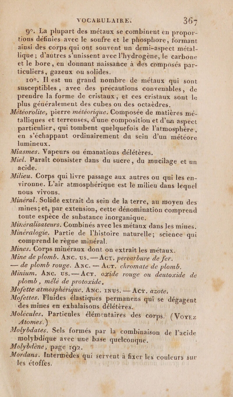 9°. La plupart des métaux se combinent en propor- tions définies avec le soufre et le phospliore, formant _aïnsi des corps qui ont souvent un demi-aspect métal- lique ; d’autres s'unissent avec l'hydrogène, le carbone et le bore, en donnant naissañce à des composés par- ticuliers, gazeux ou solides. 10°. [lest un grand nombre de métaux qui sont susceptibles , avec des précautions convenables, de prendre la forme de cristaux, et ces cristaux sont le plus généralement des cubes ou des octaèdres. Météorolite, pierre météorique. Composée de matièrés mé- talliques et terreuses, d'une composition et d’un aspect particulier, qui tombent quelquefois de l'atmosphère, en s’échappant ordinairement du sein d’un météore lumineux. j Miasmes. Vapeurs ou émanations délétères. Miel. Paraît consister dans du sucre, du mucilage et un acide. Milieu. Corps qui livre passage aux autres ou qui les en- vironne. L’air atmosphérique est le milieu dans lequel nous vivons. Minéral. Solide extrait du sein de la terre, au moyen des mines; et, par extension, cette dénomination comprend toute espèce de substance inorganique. Müréralisateurs. Combinés avec les métaux dans les mines. Minéralogie. Partie de l’histoire naturelle; science qui comprend le règne minéral. Mines: Corps minéraux dont on extrait les métaux. Mine de plomb. Axc. us.— Acr, percarbure de fer. — de plomb rouge. AnNc.— Acr. chromate de plomb. Minium. ANc. us.— AcT. oxide rouge ou deutoxide de plomb, mêlé de protoxide. Mofette atmosphérique. ANc. 1Nus. — Act. azote, Mofettes. Fluides élastiques permaners qui se dégagent des mines en exhalaisons délétères. Molecules, Particules élémentaires ‘des corps. (Vovrz Atomes.) ” ni a 11 Molybdates. Sels formés par la combinaison de l'acide molybdique avec une base quelconque. Molybdène, page rg2. * Mordans. Intermèdes qui servent à fixer les couleurs sur les étoffes. 2
