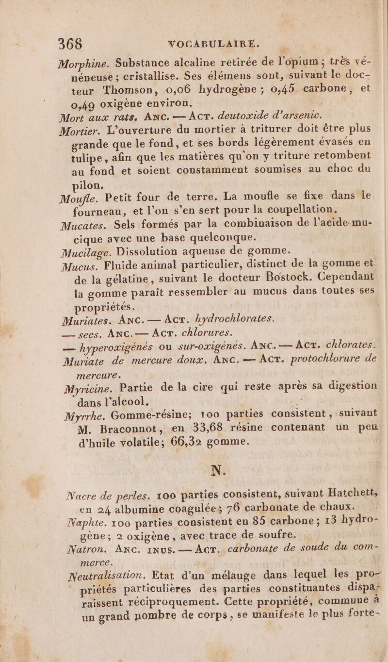 Morphine. Substance alcaline retirée de l'opium ; très vé- néneuse ; cristallise. Ses élémens sont, suivant le doc- teur Thomson, 0,06 hydrogène ; 0,45 carbone, et 0,49 oxigène environ. Mort aux rats, ANC. — AÂcT. deutoxide d’arsenic. Mortier. L'ouverture du mortier à triturer doit être plus grande que le fond , et ses bords légèrement évasés en tulipe, afin que les matières qu'on y triture retombent au fond et soient constamment soumises au choc du ilon. Moufle. Petit four de terre. La moufle se fixe dans le fourneau, et l’on s’en sert pour la coupellation. Mucates. Sels formés par la combinaison de l'acide mu- cique avec une base quelconque. Mucilage. Dissolution aqueuse de gomme. Mucus. Fluide animal particulier, distinct de la gomme et de la gélatine, suivant le docteur Bostock. Cependant la gomme paraît ressembler au mucus dans toutes ses propriétés. Muriates. ANC.— Acr. ydrochlorates. — secs. ANC.— Acr. chlorures. _— hyperoxigénés ou sur-oxigénés. ANC.— ACT. chlorates. Muriate de mercure doux. ANC.— AcT. protochlorure de mercure. Myricine. Partie de la cire qui reste après sa digestion dans l'alcool. SE Myrrhe. Gomme-résine; 100 parties consistent, suivant M. Braconnot, en 33,68 résine contenant un peu d'huile volatile; 66,32 gomme. N. Nacre de perles. 100 parties consistent, suivant Hatchett, en 24 albumine coagulées; 76 carbonate de chaux. Naphte. 100 parties consistent en 85 carbone; 13 hydro- gène; 2 oxigène, avec trace de soufre. Natron. ANc. iNus.— Act. carbonate de soude du com- merce. Neutralisation. Etat d'un mélauge dans lequel les pro- priétés particulières des parties constituantes dispas raissent réciproquement. Cette propriété, commune à un grand nombre de corps, se manifeste le plus forte-