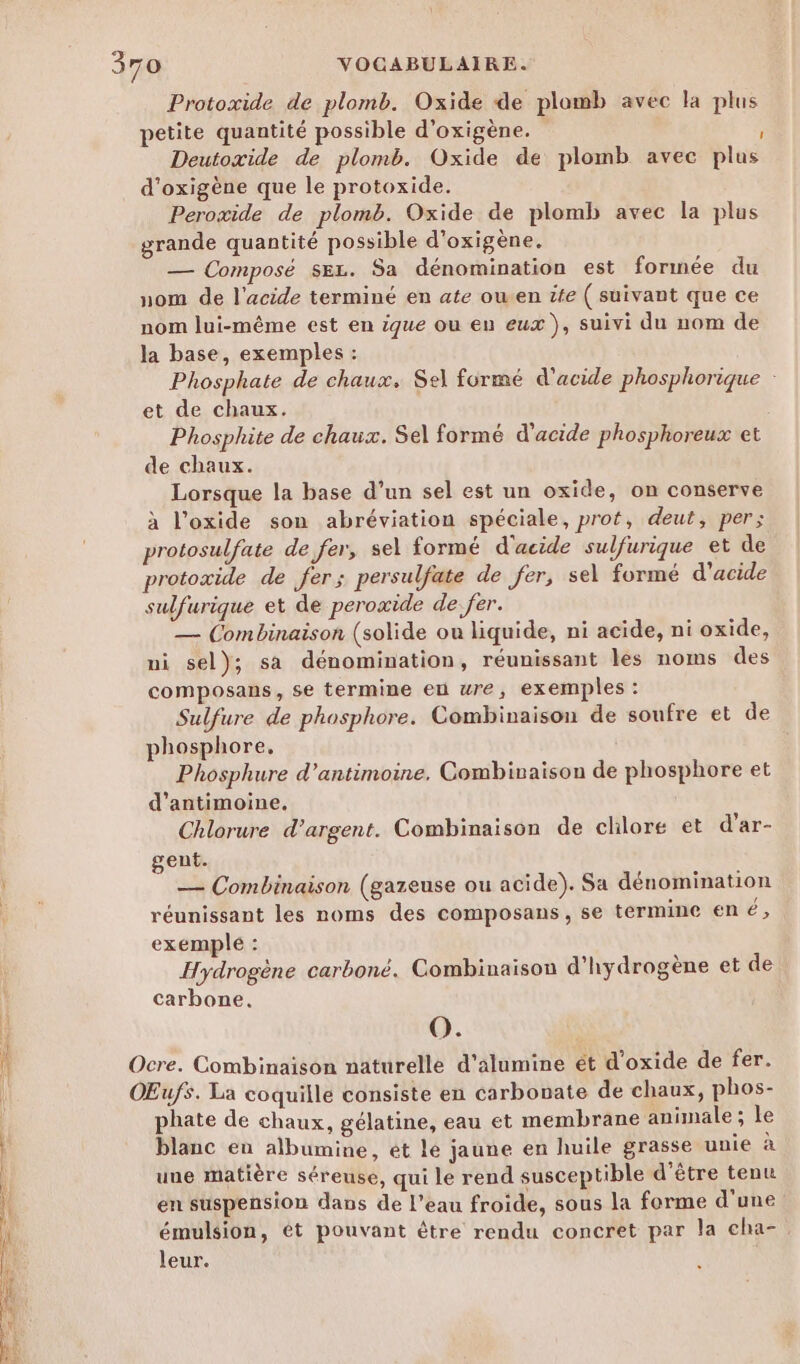 Protoxide de plomb. Oxide de plomb avec la plus petite quantité possible d’oxigène. ; Deutoxide de plomb. Oxide de plomb avec plus d'oxigène que le protoxide. Perozide de plomb. Oxide de plomb avec la plus grande quantité possible d'oxigène. — Composé sez. Sa dénomination est formée du nom de l'acide terminé en ate owen tte ( suivant que ce nom lui-même est en ique ou en eux ), suivi du nom de la base, exemples : Phosphate de chaux. Sel formé d'acide phosphorique : et de chaux. Phosphite de chaux. Sel formé d'acide phosphoreux et de chaux. Lorsque la base d’un sel est un oxide, on conserve à l’oxide son abréviation spéciale, prot, deut, per; protosulfate de fer, sel formé d'acide sulfurique et de protoxide de fer; persulfate de fer, sel formé d'acide sulfurique et de peroxide de: fer. — Combinaison (solide ou liquide, ni acide, ni oxide, ni sel); sa dénomination, réunissant les noms des composans, se termine eu wre, exemples : Sulfure de phosphore. Combinaison de soufre et de phosphore, Phosphure d’antimoine. Combinaison de phosphore et d'antimoine. Chlorure d’argent. Combinaison de chlore et d’ar- gent. — Combinaison (gazeuse ou acide). Sa dénomination réunissant les noms des composans, se termine né, exemple : Hydrogène carboné. Combinaison d'hydrogène et de | carbone. F O. Ocre. Combinaison naturelle d’alumine ét d'oxide de fer. ŒŒufs. La coquille consiste en carbonate de chaux, phos- phate de chaux, gélatine, eau et membrane animale ; le blanc eu albumine, et le jaune en huile grasse unie à | une matière séreuse, qui le rend susceptible d'être tenu | en suspension dans de l’eau froide, sous la forme d'une émulsion, ét pouvant être rendu concret par la cha- leur.