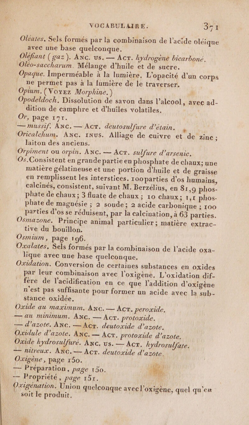 Oleates, Sels formés par la combinaison de l'acide oléique avec une base quelconque, Oléfiant (gaz). ANc. us. — Acr. hydrogène bicarboné. Oléo-saccharum. Mélange d'huile et de sucre. Opaque. Imperméable à la lumière, L'opacité d’un corps ne permet pas à la lumière de le traverser. Opium. (Voyez Morphine.) Opodeldoch. Dissolution de savon dans l’alcool, avec ad- dition de camphre et d'huiles volatiles, Or, page 197. —nussif. ANC.— AcrT. deutosulfure d’étain. é Oricalchum. ANc. 1Nus. Alliage de cuivre et de zinc ; laiton des anciens. Orpiment ou orpin. ANC.— AcT. sulfure d’arsenice, Os.Consistent en grande partie en phosphate de chaux; une matière gélatineuse et une portion d'huile et de graisse en remplissent les interstices. roo parties d'os humains, calcinés, consistent, suivant M. Berzélius, en 81,9 phos- phate de chaux ; 3 fluate de chaux ; 10 chaux; 1,1 phos- phate de magnésie ; 2 soude; 2 acide carbonique ; 100 parties d’os se réduisent, par la calcination, à 63 parties. Osmazone. Principe animal particulier ; matière extrac- tive du bouillon. Osmium , page 196. Oxalates, Sels formés par la combinaison de l’acide oxa- lique avec une base quelconque, Oxidation. Conversion de certaines substances en oxides par leur combinaison avec l'oxigène. L’oxidation dif- fére de l’acidification en ce que l'addition d’oxigène n'est pas suffisante pour former un acide avec la sub stancé oxidée. Oxide au maximum. ANc.— Acr. peroxide, — au minimum. ÂNG. — Acr. protoxide. — d'azote. ANc. —Âcr. deutoxide d'azote. Oxidule d'azote. Anc. — ACT. protoxide d'azote, Oxide hydrosulfuré. Axc. us. — Acr. hydrosulfate. — nitreux. ANG.— Act. deutoxide d ’azôte, Oxigène, page 150. ju À — Préparation, page 150. ee -— Propriété, page 151. ED Oxigénation. Union quelconque avec l’oxigène, quel qu'est soit le produit,