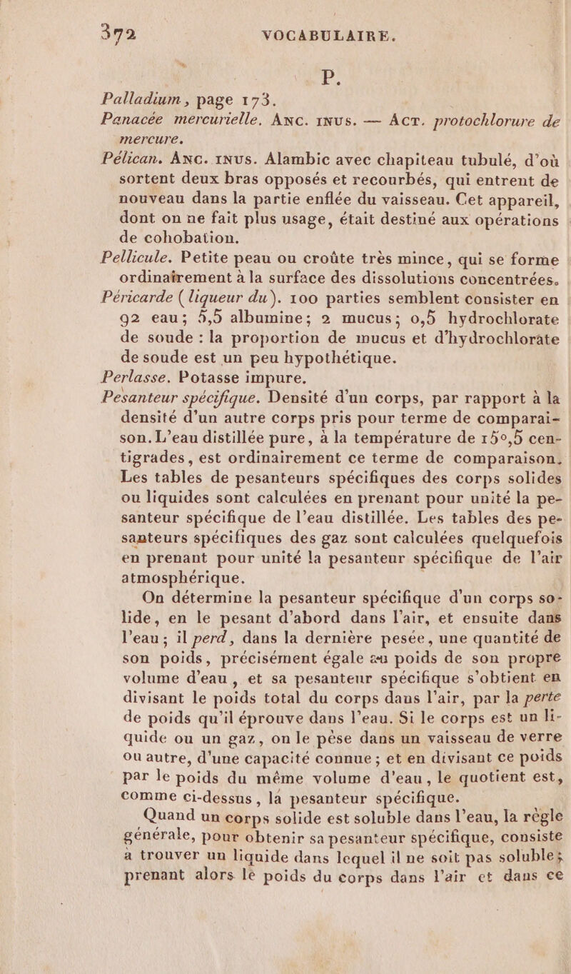 l: Palladium , page 173. Panacée mercurielle, Anc. 1Nus. — Act. protochlorure de mercure. Pélican. Axc. 1Nus. Alambic avec chapiteau tubulé, d’où sortent deux bras opposés et recourbés, qui entrent de nouveau dans la partie enflée du vaisseau. Cet appareil, dont on ne fait plus usage, était destiné aux opérations de cohobation. Pellicule. Petite peau ou croûte très mince, qui se forme ordinafrement à la surface des dissolutions concentrées. Péricarde ( liqueur du). 100 parties semblent consister en 92 eau; 5,5 albumine; 2 mucus; 0,5 hydrochlorate de soude : la proportion de mucus et d’hydrochlorate de soude est un peu hypothétique. Perlasse, Potasse impure. Pesanteur spécifique. Densité d'un corps, par rapport à la densité d’un autre corps pris pour terme de comparai- son. L’eau distillée pure, à la température de 150,5 cen- tigrades , est ordinairement ce terme de comparaison. Les tables de pesanteurs spécifiques des corps solides ou liquides sont calculées en prenant pour unité la pe- santeur spécifique de l’eau distillée. Les tables des pe- santeurs spécifiques des gaz sont calculées quelquefois en prenant pour unité la pesanteur spécifique de l’air atmosphérique. On détermine la pesanteur spécifique d’un corps so- lide, en le pesant d’abord dans l'air, et ensuite dans l’eau ; il perd, dans la dernière pesée, une quantité de son poids, précisément égale æu poids de son propre volume d’eau, et sa pesanteur spécifique s’obtient en divisant le poids total du corps daus l'air, par la perte de poids qu'il éprouve dans l’eau. Si le corps est un li- quide ou un gaz, on le pèse dans un vaisseau de verre Ou autre, d'une capacité connue ; et en divisant ce poids par le poids du même volume d'eau, le quotient est, comme ci-dessus, la pesanteur spécifique. Quand un corps solide est soluble dans l’eau, la règle générale, pour obtenir sa pesanteur spécifique, consiste a trouver un liquide dans lequel il ne soit pas soluble; prenant alors lé poids du corps dans l'air et dans ce