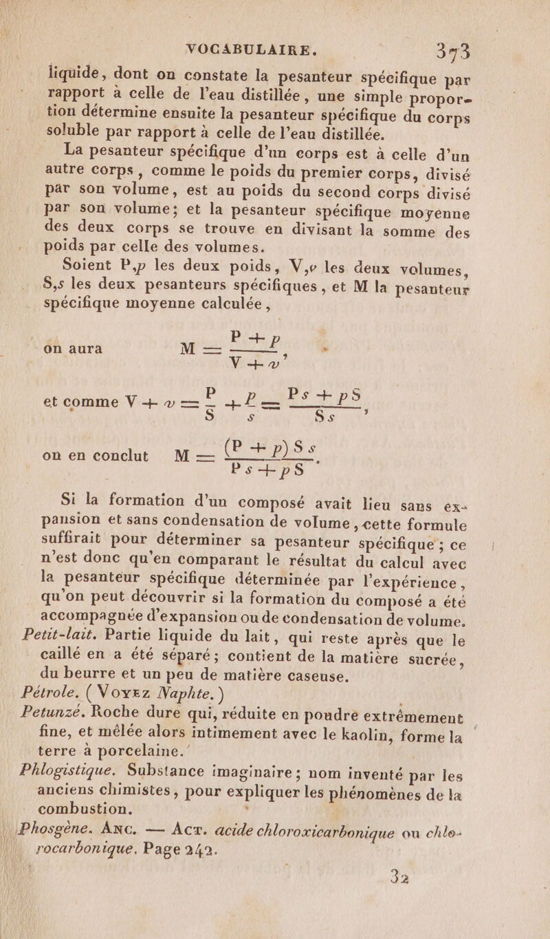 liquide, dont on constate la pesanteur spécifique par rapport à celle de l’eau distillée, une simple propor= tion détermine ensuite la pesanteur spécifique du corps soluble par rapport à celle de l’eau distillée. La pesanteur spécifique d’un corps est à celle d’un autre Corps, comme le poids du premier corps, divisé par son volume, est au poids du second corps divisé par son volume; et la pesanteur spécifique moyenne des deux corps se trouve en divisant la somme des poids par celle des volumes. Soient P,p les deux poids, V,e les deux volumes, S,s les deux pesanteurs spécifiques , et M la pesanteur spécifique moyenne calculée, P + on aura M — EP x V+v et comme V + » — P M d'Art 1 S S Ss P on en conclut M — P+P)Ss Ss Ps+psS Si la formation d'un composé avait lieu sans ex pausion et sans condensation de volume Cette formule suffirait pour déterminer sa pesanteur spécifique ; ce n’est donc qu’en comparant le résultat du calcul avec la pesanteur spécifique déterminée par l'expérience, qu'on peut découvrir si la formation du composé a été accompagnée d'expansion ou de condensation de volume. Petit-lait. Partie liquide du lait, qui reste après que le caillé en a été séparé; contient de la matière sacrée, du beurre et un peu de matière caseuse. Pétrole. (Voyez Naphte.) Petunzé. Roche dure qui, réduite en poudre extrêmement fine, et mélée alors intimement avec le kaolin, forme la terre à porcelaine.” Phlogistique. Substance imaginaire ; nom inventé par les anciens chimistes, pour expliquer les phénomènes de ka combustion. ; rocarbonique. Page 242. 32
