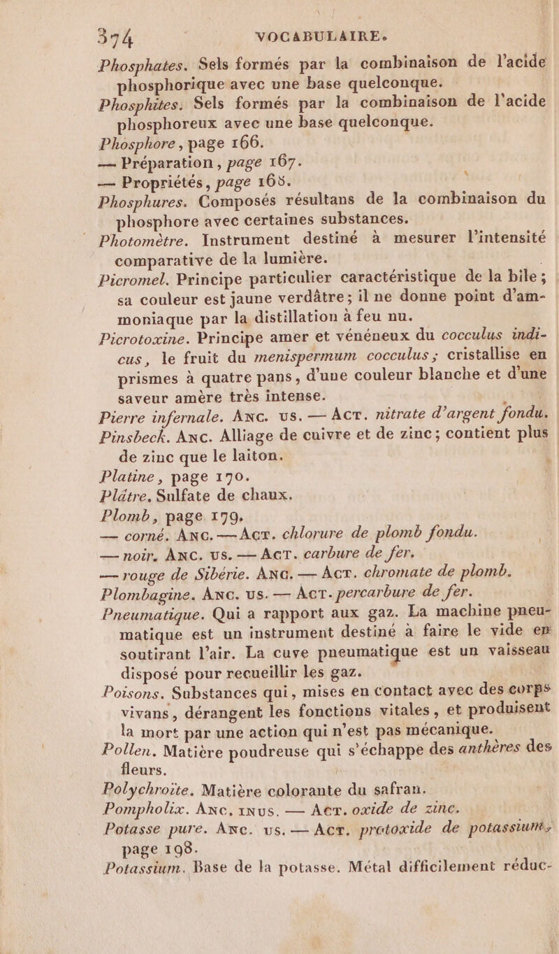 Phosphates. Sels formés par la combinaison de l'acide phosphorique avec une base quelconque. Phosphites. Sels formés par la combinaison de l'acide phosphoreux avec une base quelconque. Phosphore , page 166. — Préparation, page 167. — Propriétés, page 165. Phosphures. Composés résultans de la combinaison du phosphore avec certaines substances. Photomètre. Instrument destiné à mesurer l'intensité comparative de la lumière. Picromel. Principe particulier caractéristique de la bile ; sa couleur est jaune verdâtre; il ne donne point d’am- moniaque par la distillation à feu nu. Picrotoxine. Principe amer et vénéneux du cocculus indi- cus, le fruit du menispermum cocculus ; cristallise en prismes à quatre pans, d'une couleur blanche et d’une saveur amère très intense. à Pierre infernale. ANc. us. — Acr. nitrate d’argent fondu. Pinsbeck. Anc. Alliage de cuivre et de zinc; contient plus de zinc que le laiton. Platine, page 170. Plätre. Sulfate de chaux. Plomb, page 170. — corné. ANc.—Acr. chlorure de plomb fondu. — noir, ANC. us. — AcT. carbure de fer. — rouge de Sibérie. ANG. — Act. chromate de plomb. Plombagine. ANc. us. — Act. percarbure de fer. | Pneumatique. Qui a rapport aux gaz. La machine pneu- matique est un instrument destiné à faire le vide er soutirant l'air. La cuve pneumatique est un vaisseau disposé pour recueillir les gaz. Poisons. Substances qui, mises en contact avec des corps vivans, dérangent les fonctions vitales, et produisent la mort par une action qui n’est pas mécanique. Pollen. Matière poudreuse qui s’échappe des anthères des fleurs. Polychroite, Matière colorante du safran. Pompholix. Anc,rnus. — Act. oxide de zinc. Potasse pure. Anc. us. — Acr. protoxide de potassiurtés page 198. Potassium. Base de la potasse. Métal difficilement réduc- L Li