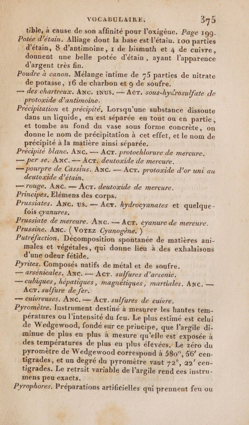 tible, à cause de son affinité pour l’oxigène. Page 199. Potée d’étain. Alliage dont la base est l’étain. 100 parties d’étain, 8 d’antimoine, 1 de bismuth et 4 de cuivre, donnent une belle potée d’étain, ayant l'apparence _ d'argent très fin. Poudre à canon. Mélange intime de 75 parties de nitrate de potasse, 16 de charbon et o de soufre. — des chartreux. ANG, NUS. — Ac. sous-hyarosulfate de protoxide d’antimoine. Précipitation et précipité. Lorsqu'une substance dissoute dans un liquide, en est séparée en tout ou en partie, et tombe au fond du vase sous forme concrète, on donne le nom de précipitation à cet effet, et le nom de précipité à la matière ainsi séparée. Précipité blanc. Anc. — Act. protochlorure de mercure. — per se, ANC.— Acr: deutoxide de mercure. — pourpre de Cassius. ANG. — Acr. protoxide d’or uni au deutoxide d’étain. — rouge. ANC. — Acr, deutoxide de mercure. Principes. Elémens des corps. Prussiates. ANG. us. — Act. hydrocyanates et quelque - fois cyanures. Prussiate de mercure. Anc.-— Acr. cyanure de mercure. Prussine. Anc. (Voxez Cyanogène. ) Putréfaction. Décomposition spontanée de matières ani- males et végétales, qui donne lien à des exhalaisons d’une odeur fétide, Pyrites. Composés natifs de métal et de soufre. — arsénicales, ANG. — Acr. sulfures d’arsenic. — cubiques, hépatiques , magnétiques, martiales. ANG. — ACT. sulfure de fer. — cuivreuses. ANC.— Acr. sulfures de cuivre. Pyromètre. Instrument destiné à mesurer les hautes tem- pératures ou l'intensité du feu. Le plus estimé est celui de Wedgewood, fondé sur ce principe, que l'argile di- minue de plus en plus à mesure qu’elle est exposée à des températures de plus en plus élevées. Le zéro du pyromètre de Wedgewood correspünd à 580°, 56 cen- tigrades, et un degré du pyromètre vaut 72°, 29’ cen- tigrades. Le retrait variable de l’argilé rend ces instru- mens peu exacts. Pyrophores, Préparations artificielles qui prennent feu ou