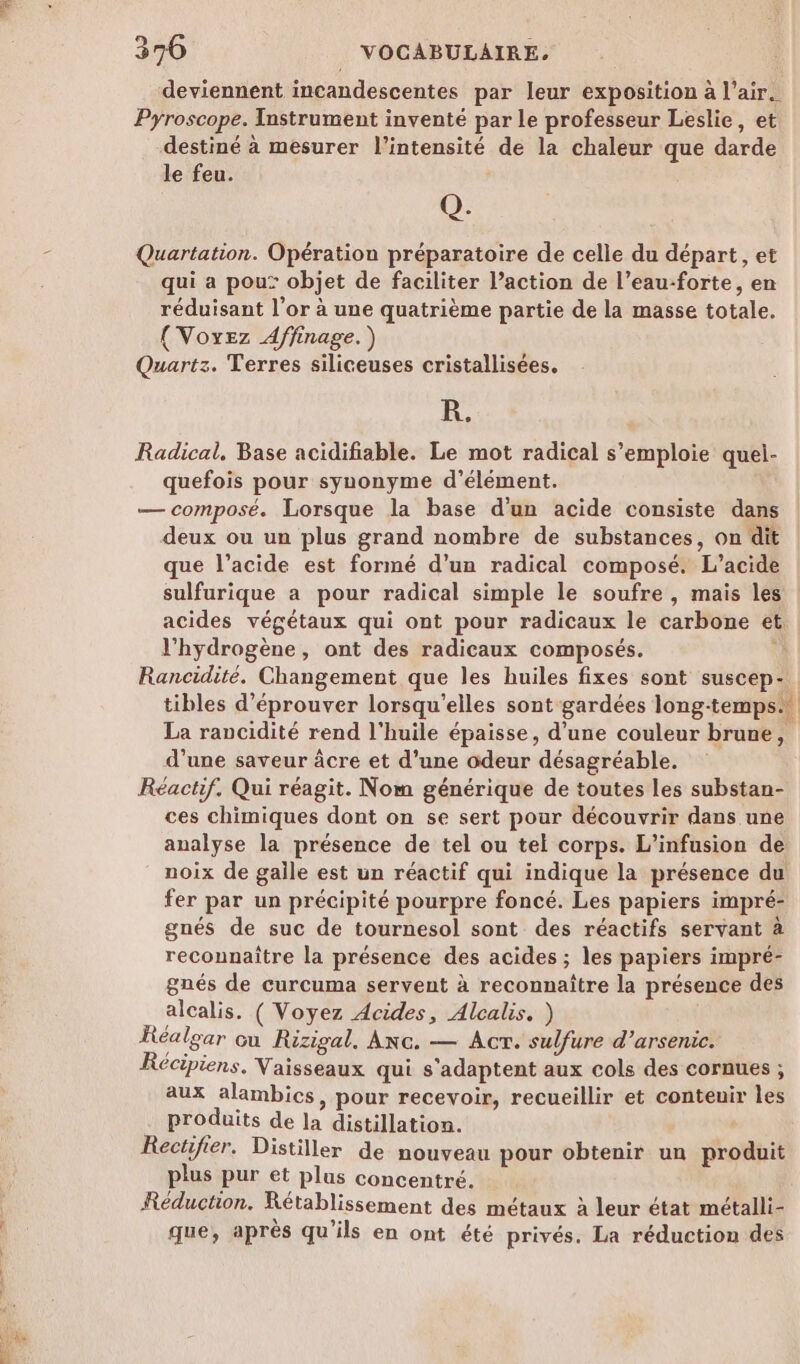 deviennent incandescentes par leur exposition à l'air. Pyroscope. Instrument inventé par le professeur Leslie, et destiné à mesurer l’intensité de la chaleur que darde le feu. Q. Quartation. Opération préparatoire de celle du départ, et qui a pou: objet de faciliter l’action de l’eau-forte, en réduisant l’or à une quatrième partie de la masse totale. (Voyez Affinage. ) Peu Quartz. Terres siliceuses cristallisées. R. Radical, Base acidifiable. Le mot radical s'emploie quel- quefois pour synonyme d’élément. — composé. Lorsque la base d’un acide consiste dans deux ou un plus grand nombre de substances, on dit que l’acide est formé d’un radical composé. L’acide sulfurique a pour radical simple le soufre , mais les acides végétaux qui ont pour radicaux le carbone et l'hydrogène, ont des radicaux composés. ù Rancidité. Changement que les huiles fixes sont suscep- La rancidité rend l'huile épaisse, d’une couleur brune, d’une saveur äcre et d’une odeur désagréable. Réactif. Qui réagit. Nom générique de toutes les substan- ces chimiques dont on se sert pour découvrir dans une analyse la présence de tel ou tel corps. L’infusion de noix de galle est un réactif qui indique la présence du fer par un précipité pourpre foncé. Les papiers impré- gnés de suc de tournesol sont des réactifs servant à reconnaître la présence des acides ; les papiers impré- gnés de curcuma servent à reconnaître la présence des alcalis. ( Voyez Acides, Alcalis. ) Réalgar cu Rizigal, Anc. — Act. sulfure d’arsenic. Récipiens. Vaisseaux qui s'adaptent aux cols des cornues ; aux alambics, pour recevoir, recueillir et contenir les produits de la distillation. Rectifier. Distiller de nouveau pour obtenir un produit plus pur et plus concentré. Réduction. Rétablissement des métaux à leur état métalli- que, après qu'ils en ont été privés. La réduction des