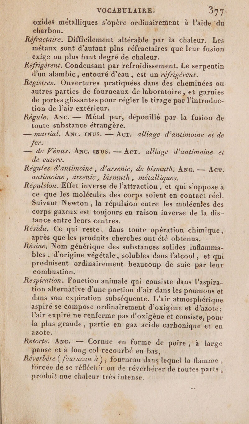 oxides métalliques s'opère ordinairement à l'aide du charbon. . Réfractaire. Difficilement altérable par la chaleur. Les métaux sont d’autant plus réfractaires que leur fusion exige un plus haut degré de chaleur. Réfrigérent. Condensant par refroidissement. Le serpentin d'un alambic, entouré d’eau , est un réfrigérent. Registres. Ouvertures pratiquées dans des cheminées ou autres parties de fourneaux de laboratoire , et garnies de portes glissantes pour régler le tirage par l’introduc- tion de l’air extérieur. Régule. Anc. — Métal pur, dépouillé par la fusion de toute substance étrangère, — martial. ANG. INUS. — Acr. alliage d’antimoine et de er. 1 — de Vénus. ANG. INUS. — Acr. alliage d’antimoine et de cuivre. Régules d’antimoine , d’arsenic, de bismuth. ANc. — Acr. antimoine , arsenic, bismuth , métalliques. Répulsion. Effet inverse de l'attraction , et qui s’oppose à ce que les molécules des corps soient en contact réel. Suivant Newton, la répulsion entre les molécutes des Corps gazeux est toujonrs en raison inverse de la dis- tance entre leurs centres. Résidu. Ce qui reste, dans toute opération chimique, après que les produits cherchés ont été obtenus. Résine. Nom générique des substances solides inflamma- bles, d'origine végétale, solubles daus l’alcool, et qui produisent ordinairement beaucoup de suie par leur combustion. Respiration. Fonction animale qui consiste dans l’aspira- tion alternative d’une portion d'air dans les poumons et dans son expiration subséquente. L’air atmosphérique aspiré se compose ordinairement d’oxigène et d’azote; l'air expiré ne renferme pas d’oxigène et consiste, pour la plus grande, partie en gaz acide carbonique et en azote. Ketorte. Anc. — Cornue en forme de poire, à large panse et à long col recourbé en bas, Réverbère ( fourneau 4 ) , fourneau dans lequel la flamme , forcée de se réfléchir ou de réverbérer de toutes parts, produit une chaleur très intense.