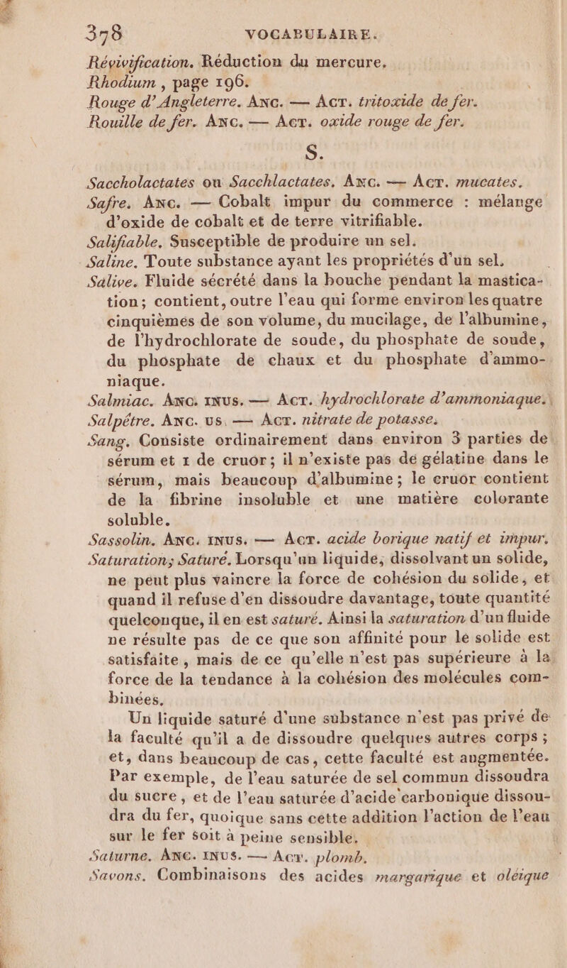 PA 378 VOCABULAIRE. Révivification. Réduction du mercure, Rhodium , page 196. Rouge d’ Angleterre. Anc. — AcrT. tritoxide de fer. Rouille de fer. Anc. — Acr. oxide rouge de fer. S. Saccholactates où Sacchlactates, Axc. — Acr. mucates. Safre. Anc. — Cobalt impur du commerce : mélange d’oxide de cobalt et de terre vitrifiable. Salifiable. Susceptible de produire un sel. Saline. Toute substance ayant les propriétés d'un sel, Salive. Fluide sécrété dans la bouche pendant la mastica- tion; contient, outre l’eau qui forme environ les quatre cinquièmes de son volume, du mucilage, de l’albumine, de l’hydrochlorate de soude, du phosphate de soude, du phosphate de chaux et du phosphate d'ammo- niaque. Salmiac. Ac: INus. — Act. hydrochlorate d’ammoniaque., Salpétre. ANG. us, — Âcr. nitrate de potasse: Sang. Consiste ordinairement dans environ 3 parties de sérum et 1 de cruor; il n'existe pas de gélatine dans le sérum, mais beaucoup d’albumine ; le cruor contient de la fibrine insoluble et une matière colorante soluble. Sassolin. ANG. INus. — Ar. acide borique natif ét impur. Saturation; Sature. Lorsqu'un liquide, dissolvant un solide, ne peut plus vaincre la force de cohésion du solide, et quand il refuse d'en dissoudre davantage, toute quantité quelconque, il en est saturé. Ainsi la saturation d’un fluide ne résulte pas de ce que son affinité pour le solide est satisfaite, mais de ce qu’elle n’est pas supérieure à la force de la tendance à la cohésion des molécules com- binées, Un liquide saturé d'une substance n'est pas privé de la faculté qu’il a de dissoudre quelques autres corps ; et, dans beaucoup de cas, cette faculté est augmentée. Par exemple, de l’eau saturée de sel commun dissoudra du sucre , et de l’eau saturée d’acide carbonique dissou- dra du fer, quoique sans cette addition l’action de l’eau sur le fer soit à peine sensible, Saturne. ANG. INUS. — Acw. plomb. Savons. Combinaisons des acides manrgarique et oléique