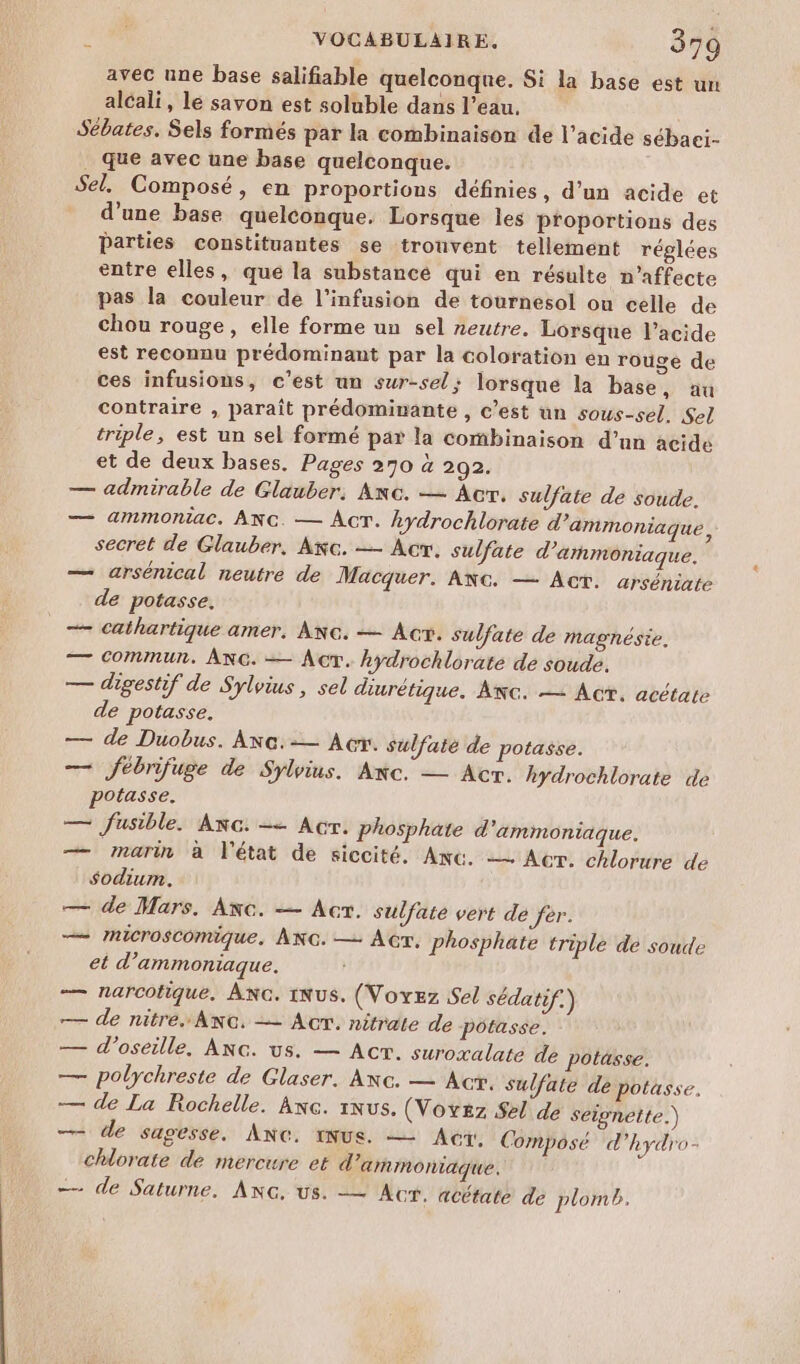 avec une base salifiable quelconque. Si la base est un alcali, lé savon est soluble dans l’eau. Sébates. Sels formés par la combinaison de l’acide sébaci. . que avec une base quelconque. Sel. Composé, en proportions définies, d’un acide et _ d’une base quelconque. Lorsque les proportions des Parties constituantes se trouvent tellement réglées entre elles, que la substance qui en résulte n’affecte pas la couleur dé l'infusion de tournesol ou celle de chou rouge, elle forme un sel neutre. Lorsque l'acide est reconnu prédominant par la coloration en rouge de ces infusions, c’est un sur-sel; lorsque la base, au contraire , paraît prédominante , c’est un sous-sel. Sel triple, est un sel formé par la combinaison d’un acide et de deux bases, Pages 270 à 292. — admirable de Glauber, Anc. — Acr, sulfate de soude. — ammoniac. ANG. — Âcr. hydrochlorate d’ammoniaque, secret de Glauber, Ac. — Acr. sulfate d’'ammoniaque. — arsénical neutre de Macquer. ANc. — Act. arséniate de potasse. + cathartique amer, ANc. — Act. sulfate de magnésie. — Commun. ANG. — Act. hydrochlorate de soude. — digestif de Sylvius , sel diurétique. Awc. — Ac, acétate de potasse. — de Duobus. ANc.-— Ac. sulfate de potasse. — fébrifuge de Sylrius. Anc. — Acr. hydrochlorate de potasse. — fusible. ANc. = Acr. phosphate d 'ammoniaque. — marin à l'état de siccité, Anc. — Acr. chlorure de sodium. — de Mars. ANc. — Acr. sulfate vert dé fer. — IniCroSComique, ANG. — ACT, phosphate triple de soude et d'ammoniaque. — narcofique. Anc. 1NuS. (Voyez Sel sédatif.) — de nitre..Anc, — Acr. nitrate de poôtasse. — d’oseille. ANc. us. — Acr. suroxalate de potässe. — polychreste de Glaser. Axc. — Act. sulfate de potasse. — de La Rochelle. Anc. Nu. (Voyez Sel de seignette.) — de sagesse. AnNc. INus. — Acer. Composé d'hydro- chlorate de mercure et d'ammonaque. — de Saturne. ANG, us. -— Act. acétaté de plomb.