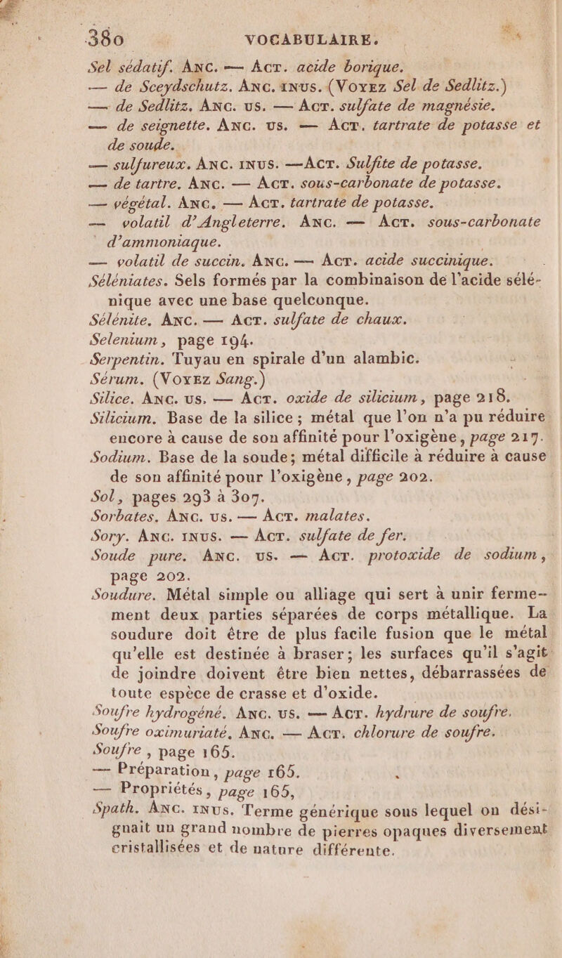 ji : Sel sédatif. ANc.— ÂcT. acide borique. — de Sceydschutz. Anc. anus. (Voxez Sel de Sedlitz.) — de Sedlitz. ANc. us. — Acr. sulfate de magnésie. — de seignette. ANG. us. — ÂGT. tartrate de potasse et de soude. — sulfureux. Anc. 1iNus. —Acr. Sulfite de potasse. — de tartre. Ac. — ÂcT. sous-carbonate de potasse. — végétal. ANG. — AcT. tartrate de potasse. — volatil d'Angleterre. Anc. — AcTt. sous-carbonate _ d’ammoniaque. — volatil de succin. ANG. — Acr. acide succinique. Séléniates. Sels formés par la combinaison de l'acide sélé- nique avec une base quelconque. Sélénite. Anc. — Act. sulfate de chaux. Selenium, page 194. Serpentin. Tuyau en spirale d’un alambic. 5 Sérum. (VNoxEez Sang.) Silice. ANc. us. — Act. oxide de silicium, page 218. Silicium. Base de la silice ; métal que l’on n’a pu réduire encore à cause de son affinité pour l’oxigène, page 217. Sodium. Base de la soude; métal difficile à réduire à cause de son affinité pour l’oxigène , page 202. Sol, pages 293 à 307. Sorbates. ANc. us.— AcT. malates. Sory. ANG. INUS. — ÂcT. sulfate de fer. Soude pure. ANG. us. — Ar. protoxide de sodium, page 202. Soudure. Métal simple ou alliage qui sert à unir ferme- ment deux parties séparées de corps métallique. La soudure doit être de plus facile fusion que le métal qu’elle est destinée à braser; les surfaces qu'il s’agit. de joindre doivent être bien nettes, débarrassées de toute espèce de crasse et d’oxide. Soufre hydrogéné. Anc. us. — Act. hydrure de soufre. Soufre oximuriaté, ANG. — AcrT. chlorure de soufre. Soufre , page 165. — Préparation, page 165. Ty Propriétés, page 165, Spath. ANc. 1Nus. Terme générique sous lequel on dési- guait un grand nombre de pierres opaques diversement cristallisées et de nature différente.