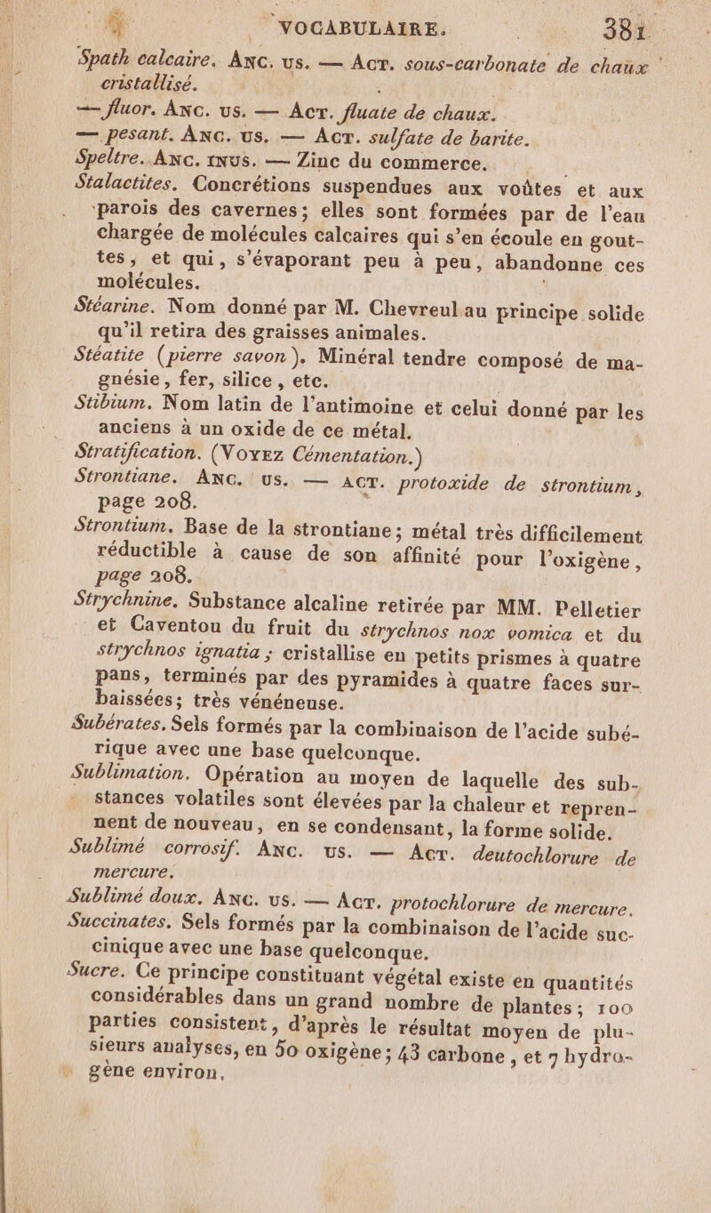 Spath calcaire, Axc. US. — ACT. sous-carbonate de chaux cristallisé. | —— fluor. ANc. us. — Acr. fluate de chaux. — pesant. ÂÀNC. us. — Acr. sulfate de barite. Speltre.. Axc. inus. — Zinc du commerce, Stalactites. Concrétions suspendues aux voûtes et aux ‘parois des cavernes; elles sont formées par de l’eau chargée de molécules calcaires qui s’en écoule en gout- tes, et qui, s’évaporant peu à peu, abandonne ces molécules. Stéarine. Nom donné par M. Chevreul au principe solide qu’il retira des graisses animales. Stéatite (pierre savon), Minéral tendre composé de ma- gnésie , fer, silice , etc. Stibium. Nom latin de l’antimoine et celui donné par les anciens à un oxide de ce métal. Stratification. (Voyez Cémentation.) Strontiane. ANG. us. — ACT. protoxide de strontium , page 208. | Strontium. Base de la strontiane; métal très difficilement réductible à cause de son affinité pour l’oxigène, page 208. Strychnine. Substance alcaline retirée par MM. Pelletier et Caventou du fruit du Strychnos nox vomica et du strychnos ignatia ; cristallise en petits prismes à quatre pans, terminés par des pyramides à quatre faces sur- baissées; très vénéneuse. Subérates, Sels formés par la combinaison de l'acide subé- rique avec une base quelconque. Sublimation. Opération au moyen de laquelle des sub. stances volatiles sont élevées par la chaleur et repren- nent de nouveau, en se condensant, la forme solide. Sublimé corrosif. Anc. us. — Ac. deutochlorure de mercure. Sublimé doux. Anc. us. — Acr. protochlorure de mercure. Succinates. Sels formés par la combinaison de l’acide suc- cinique avec une base quelconque. Sucre. Ce principe constituant végétal existe en quantités considérables dans un grand nombre de plantes; 100 Parties consistent, d’après le résultat moyen de plu- sieurs aualyses, en 50 oxigène ; 43 carbone ,et7hydro- gene environ,