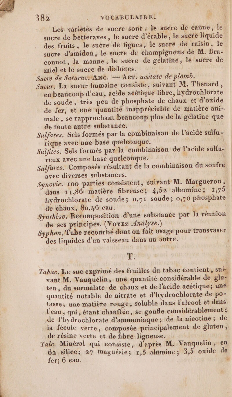 362 .__ VOCABULAIRE. 4 Les variétés de sucre sont : le sücre de canne, le sucre de betteraves, le sucre d'érable, le sucre liquide des fruits, le sucre de figues, le sucré de raisin, le sucre d’amidon, le sucre de champignons dé M. Bra- connot, la manne, le sücré de gélatine, le sucre de miél et le sucre de diabètes. Sucre de Saturne: An. -— AcT. acétate de plomb. Sueur. La sueur humaine consiste, suivant M. Thénard, en beaucoup d’eau, âcide acétique libre, hydrochlorate de soude, très peu de phosphate de chaux et d’oxide de fer, et uné quantité inappréciable dé matière ani-. male , se rapprochant beaucoup plus de la gélatine que de toute autre substance. Sulfates. Sels formés par la combinaison de l'acide sulfu- rique avec une base quelconque. Sulfites. Sels formés par la combinaison de l’acide sulfu- reux avec une base quelconque. à Sulfures. Composés résultant de la combinaison du soufre avec diverses substances. Synovie. 100 parties consistent , suivant M. Margueron, dans 11,86 matière fibreuse; 4,52 albuminé; 1,75 hydrochlorate de soude; 0,71 soude ; 0,70 phosphate &amp;e chaux, 80,46 eau. Synthèse. Recomposition d’une substance par la réunion de ses principes. (Voyez Analyse.) Syphon. Tube recourbé dont on fait usage pour transvaser des liquides d’un vaisseau dans un autre. P: Tabac, Le suc exprimé des feuilles du tabac contient , sui vant M. Vauquelin, uné quantité considérable de glu- ten, du surmalate de chaux et de l'acide acétique; une quantité notable de nitrate et d’hydrochlorate de po- tasse; une matière rouge, soluble dans l'alcool et daris l'eau , qui, étant chauffée, se gonfle considérablement ; de lhydrochlorate d’ammoniaque ; de la nicotine ; de la fécule verte, composée principalement de gluten, de résine verte et de fibre ligneuse. Tale. Minéral qui consiste, d’après M. Vauquelin , en 62 silice; 27 magnésie; 1,5 alumine; 3,5 oxide de fer; 6 eau. à