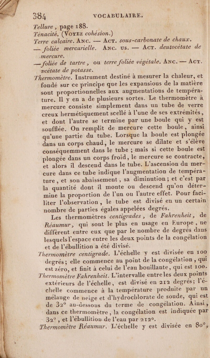 Tellure , page 188. Ténacité. (WNoxEz cohésion.) Terre calcaire. Anc. — Ac. sous-carbonate de chaux. — foliée mercurielle. AnNc. us. — Act. deutocétate de mercure. — foliée de tartre, ou terre foliée végétale. Ac. — AcT. pcétate de potasse. Thermomètre. Instrument destiné à mesurer la chaleur, et fondé sur ce principe que les expansious de la matière sont proportionnelles aux augmentations de tempéra- ture. Il y en a de plusieurs sortes. Le thermomètre à mercure consiste simplement dans un tube de verre creux hermétiquement scellé à l’une de ses extrémités, et dont l’autre se termine par une boule qui y est soufflée. On remplit de mercure cette boule, ainsi qu’une partie du tube. Lorsque la boule est plongée dans un corps chaud, le mercure se dilate et s’elève | conséquemment dans le tube ; mais si cette boule est plongée dans un corps froid, le mercure se contracte, et alors il descend dans le tube. L'ascension du mer- cure dans ce tube indique l’augmentation de tempéra- ture , et son abaissement , sa diminution ; et c'est par la quantité dont il monte ou descend qu’on déter- mine le proportion de l’un ou l’autre effet. Pour faci- liter l'observation, le tube est divisé en un certain nombre de parties égales appelées degrés, Les thermomètres centigrades, de Fahrenheit, de Réaumur, qui sont le plus en usage en Europe, ne diffèrent entre eux que par le nombre de degrés dans lesquels l'espace entre les deux points de la congélation et de l’ébullition a été divisé. Thermomètre centigrade. L’échelle y est divisée en 100 degrés; elle commence au point de la congélation , qui est zéro, et finit à celui de l’eau bouillante, qui est 100. Thermomètre Fahrenheit. L'intervalle entreles deux points extérieurs de l'échelle, est divisé en 212 degrés; l’é- chelle commence à la température produite par un mélange de neige et d'hydrochlorate de soude, qui est de 32° au-dessous du terme de congélation. Ainsi, dans ce thermomètre , la congélation est indiquée par 32° , et l’ébullition de l’eau par 2120. Thermomètre Réaumur. L'échelle y est divisée en 80°,