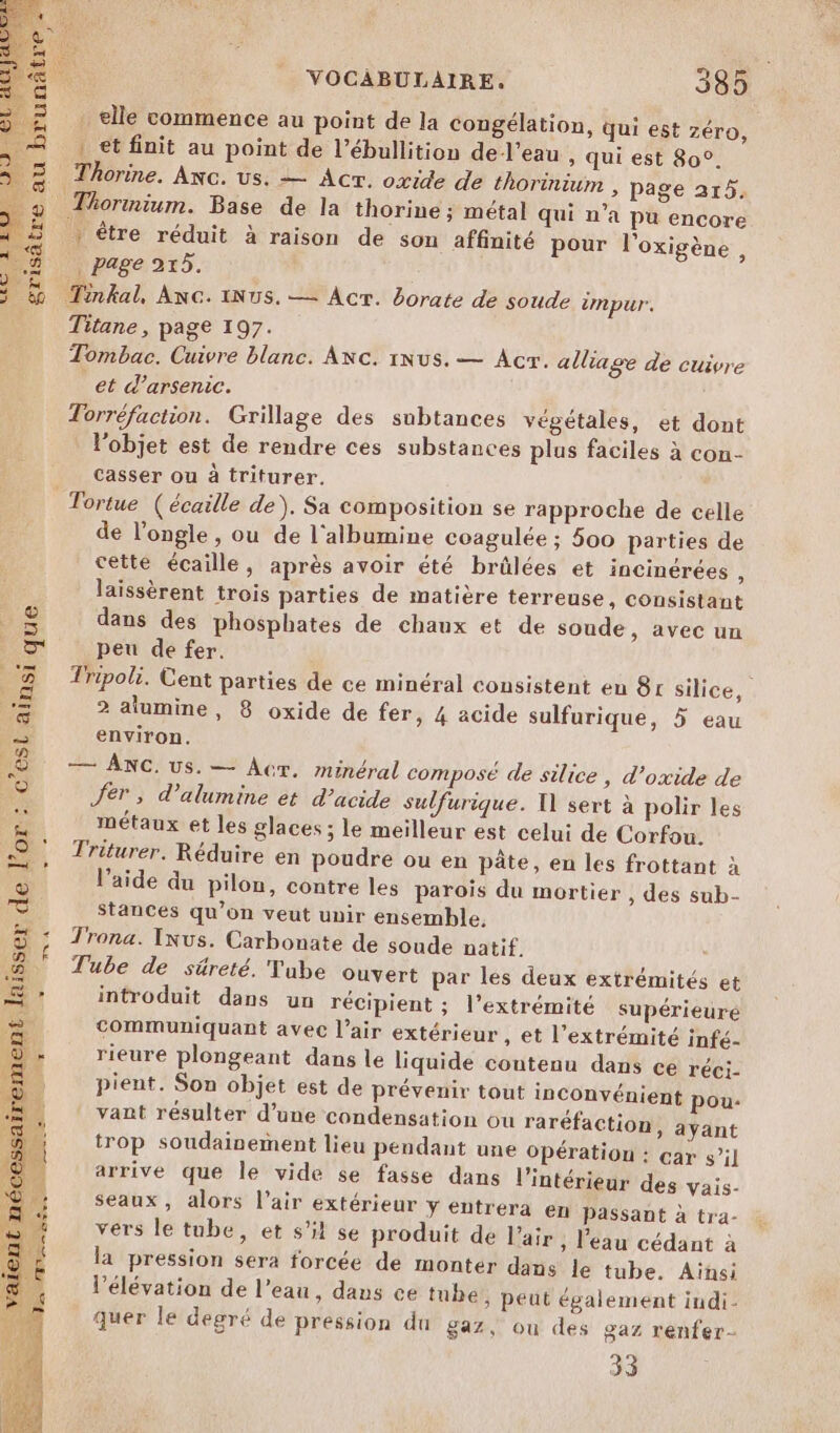 . elle commence au point de la congélation, qui est zéro, : et finit au point de l’ébullition del’eau , qui est 80°. .\ Thorine. Anc. us. = Acr. oxide de thorinm , page 215. © Thormium. Base de la thorine ; métal qui n’a pu encore | | être réduit à raison de sou affinité pour l'oxigène, $ page 25. &amp; Tinkal, Anc. INUS. —= Acr. Borate de soude impur. Titane, page 197. | Tombac. Cuivre blanc. ANcC. 1Nus. — Acr. alliage de cuivre et d’arsenic. Torréfaction. Grillage des subtances végétales, et dont l’objet est de rendre ces substances plus faciles à con- casser ou à triturer. Tortue ( écaille de). Sa composition se rapproche de celle de l’ongle , ou de l'albumine coagulée ; 500 parties de cette écaille, après avoir été brûlées et incinérées , laissèrent trois parties de matière terreuse, consistant ie dans des phosphates de chaux et de soude, avec un or peu de fer. 3 Tripoli. Cent parties de ce minéral consistent en 81 silice, £ 2 alumine, 8 oxide de fer, 4 acide sulfurique, 5 eau Sur environ. WE 2 Anc: us. — Acr. minéral composé de silice, d’oxide de LV Jer , d’alumine et d'acide sulfurique. 11 sert à polir les ee métaux et les glaces ; le meilleur est celui de Corfou. a: Triturer. Réduire en poudre ou en pâte, en les frottant à l’aide du pilon, contre les parois du mortier , des sub- Stances qu’on veut unir ensemble, Trona. Ixus. Carbonate de soude natif. M Tube de süreté. Tube ouvert par les deux extrémités et introduit dans un récipient ; l'extrémité supérieure communiquant avec l’air extérieur , et l'extrémité infé- rieure plongeant dans le liquide contenu dans ce réci- pient. Son objet est de prévenir tout inconvénient pou- vant résulter d’une condensation ou raréfaction, ayant trop soudainement lieu pendant une Opération : çar s’il arrive que Île vide se fasse dans l’intérieur des vais- seaux, alors l'air extérieur y éntrera en passant à tra- vers le tube, et s'il se produit de l'air ; l'eau cédant à la pression sera forcée de monter dans le tube. Ainsi l'élévation de l’eau, dans ce tube, peut également indi- quer le degré de pression du gaz, ou des gaz renfer- 33