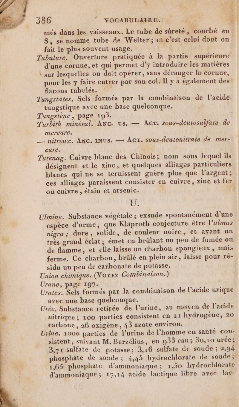 més dans les vaisseaux. Le tube de sûreté, courbé en S, se nomme tube de Welter ; et c’est celui dont on fait le plus souvent usage. 3 Tubulure. Ouverture pratiquée à la partie supérieure d’une cornue, et qui permet d'y introduire les matières * sur lesquelles on doit opérer, sans déranger la cornue, pour les y faire entrer par son col. Il y a également des flacons tubulés. Tungstates. Sels formés par la combinaison de l’acide tungstique avec une base quelconque. Tungstène, page 193. Turbith minéral. ANc. us. — AT. sous-deutosulfate de mercure. _—— nitreux. Anc, (NUS. — ACT. sous-deutonitrate de mer- cure. Tutenag. Cuivre blanc des Chinois; nom sous lequel ils désignent et le zinc, et quelques alliages particuliers blancs qui ne se ternissent guère plus que l'argent; ces alliages paraissent consister en cuivre, zinc et fer ou cuivre , étain et arsenic. « Lun Ulmine. Substance végétale ; exsude spontanément d’ane espèce d’orme, que Klaproth conjecture être l’ulmus nigra ; dure , solide, de couleur noire, et ayant un très grand éclat; émet en brülant un peu de fumée où de flamme, et elle laisse un charbon spongieux, mais ferme. Ce charbon, brûlé en plein air, laisse pour ré- sidu un peu de carbonate de potasse. Union chimique. (Voxez Combinaison.) Urane, page 197- Urates. Sels formés par la combinaison de l'acide urique avec une base quelconque. Urée. Substance retirée de l’uriné, au moyen de l'acide nitrique ; 100 parties consistent en I hydrogène, 20 carbone, 26 oxigène, 43 azote environ: Urine. 1000 parties de l'urine de l’homme en santé con:- sistent, suivant M. Berzélins, en 933 éan; 30,10 urée; 3,71 sulfate de potasse; 3,16 sulfate de soude ; 2,94 phosphate de soude ; 4,45 hydrochlorate de soude ; 1,65 phosphate d'ammoniaque ; 1,50 liydrochlorate d'ammouiaque ; 17,14 acide lactique libre avec lac-