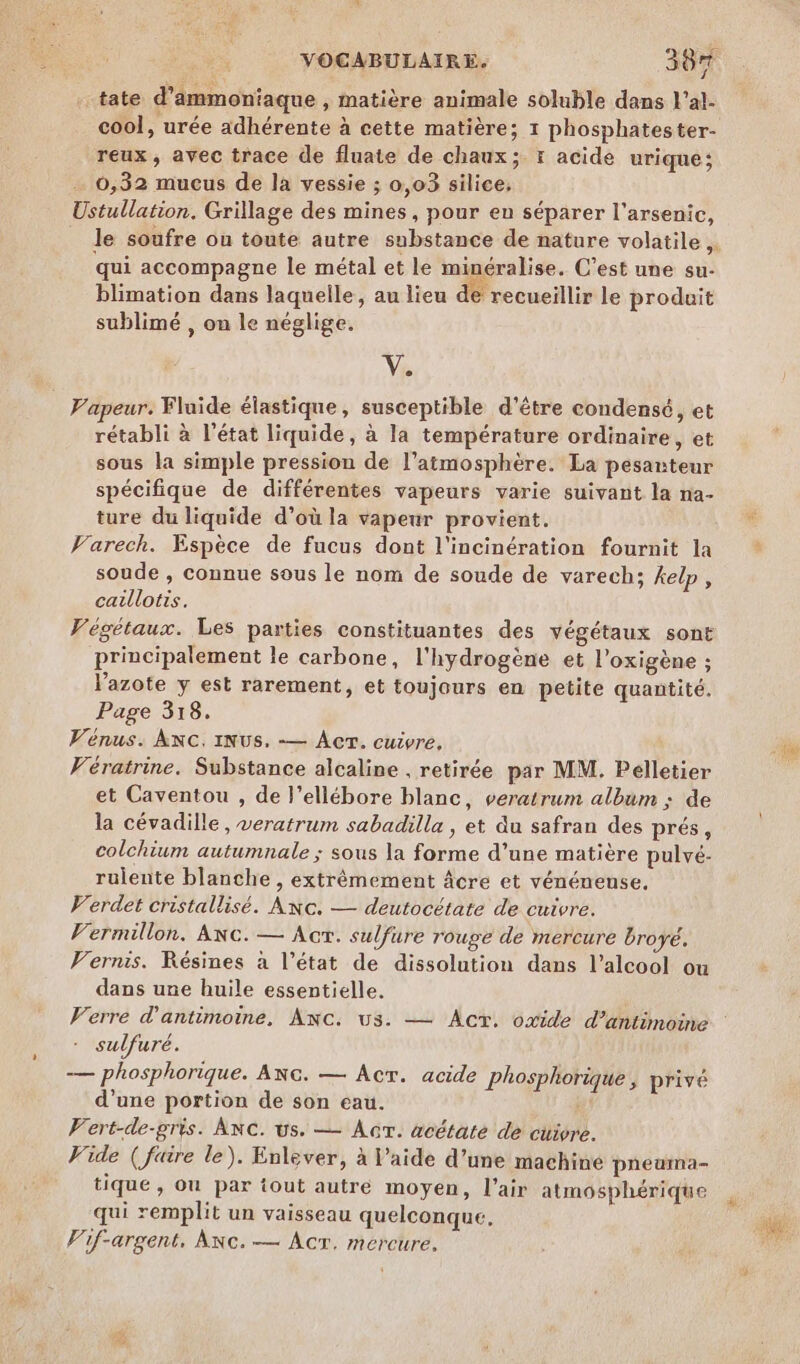 _tate d’ammoniaque , matière animale soluble dans l’al- cool, urée adhérente à cette matière; 1 phosphatester- reux , avec trace de fluate de chaux; : acide urique; … 6,32 mucus de la vessie ; 0,03 silice, stullation. Grillage des mines, pour en séparer l’arsenic, qui accompagne le métal et le minéralise. C’est une su- blimation dans laquelle, au lieu de recueillir le produit sublimé , on le néglige. Ve Vapeur. Fluide élastique, susceptible d’être condensé, et rétabli à l’état liquide, à la température ordinaire, et sous la simple pression de l’aimosphère. La pesanteur spécifique de différentes vapeurs varie suivant la na- ture du liquide d’où la vapeur provient. Varech. Espèce de fucus dont l'incinération fournit la soude , connue sous le nom de soude de varech; kelp, caillotis. Végétaux. Les parties constituantes des végétaux sont principalement le carbone, l'hydrogène et l’oxigène ; l'azote y est rarement, et toujours en petite quantité. Page 318. Vénus. ANC. INUS. -— Acr. cuivre, Vératrine. Substance alcaline . retirée par MM. Pelletier et Caventou , de l’ellébore blanc, veratrum album : de la cévadille, veratrum sabadilla , et du safran des prés, colchium autumnale ; sous la forme d’une matière pulvé- rulente blanche, extrémement âcre et vénénense, Verdet cristallisé. Anc. — deutocétate de cuivre. Vermillon. ANC. — Acr. sulfure rouge de mercure broyé. Vernis. Résines à l’état de dissolution dans l'alcool ou dans une huile essentielle. Verre d’antimoine, Anc. us. — Act. oxide d’antimoine sulfuré. — phosphorique. ANc. — AcrT. acide Phosphorique , privé d’une portion de son eau. | Vert-de-gris. AnC. us. — AcrT. acétaté de cuigre. Vide ( faire le). Enlever, à l’aide d’une machine pneuma- tique, Ou par tout autre moyen, l'air atmosphérique qui remplit un vaisseau quelconque. Vif-argent, Anc.— Âcr. mercure,