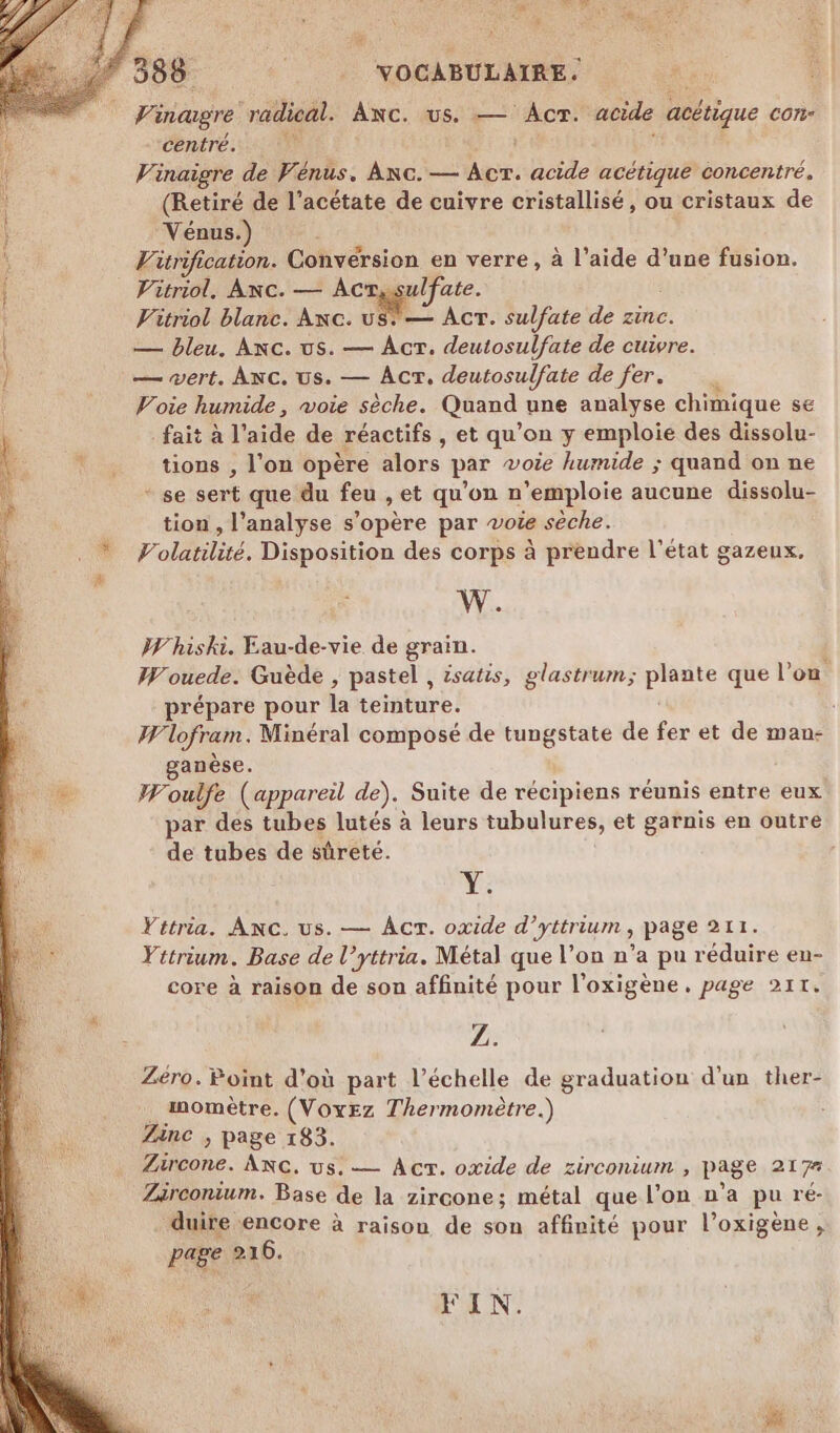 Vinagre radical. ANC. us. — Acr. acide acétique con centré. , Vinaigre de Vénus. Anc. — Acr. acide acétique concentré. (Retiré de l’acétate de cuivre cristallisé, ou cristaux de ! Vénus.) RE Vitrification. Conversion en verre, à l’aide d’une fusion. | Vitriol, Anc. — Ac ulfate. Vitriol blanc. Anc. US: — AcT. sulfate de zinc. — bleu, Anc. us. — AcrT. deutosulfate de cuivre. — wert. Anc. us. — AcrT. deutosulfate de fer. Voie humide, voie sèche. Quand une analyse chimique se L fait à l'aide de réactifs , et qu’on y emploie des dissolu- | \ig tions, l'on opère alors par voie humide ; quand on ne F + se sert que du feu , et qu'on n’emploie aucune dissolu- : tion , l'analyse pie par voie sèche. Ÿ Volatilité. Disposition des corps à prendre l’état gazeux, # W. W'hiski. Eau-de-vie de grain. Wouede. Guède , pastel , isatis, glastrum; pis que l’on prépare pour la teinture. Wlofram. Minéral composé de tungstate de fer et de man- ganèse. &amp; W'oulfe (appareil de). Suite de récipiens réunis entre eux par des tubes lutés à leurs tubulures, et garnis en outre de tubes de sûreté. Le Yttria. AnNc. us. — AcT. oxide d’yttrium , page 211. Yttrium. Base de l’yttria. Métal que l’on n’a pu réduire en- core à raison de son affinité pour l'oxigène,. page 211. Z. Zéro. Point d'où part l'échelle de graduation d'un ther- momètre. (Voyez Thermomètre.) Zinc , page 183. Zircone. ANG. us. — Ac. oxide de zirconium , page 217 Zirconium. Base de la zircone; métal que l'on n’a pu ré- duire encore à raison de son affinité pour l’oxigène, page 216. FIN.