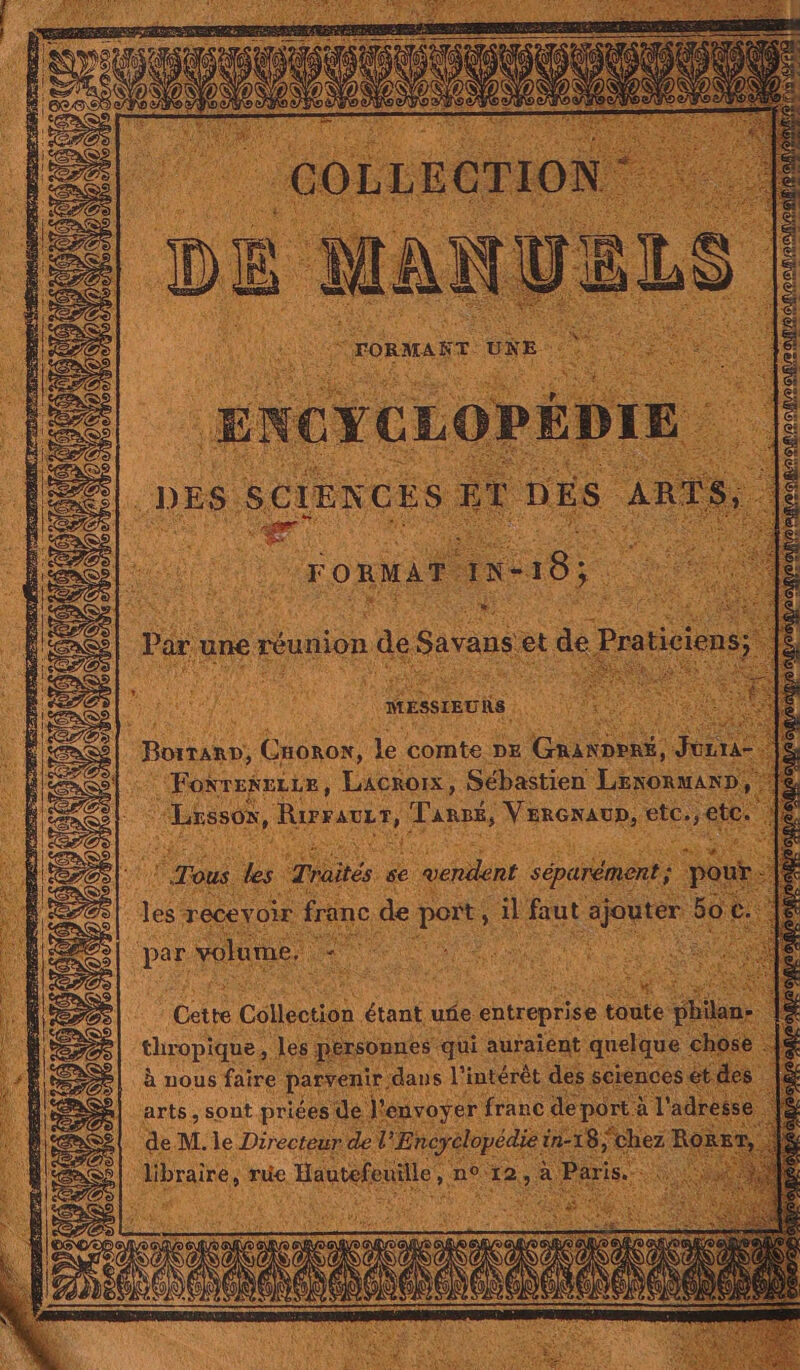 KI {) N S A) 5) EN | COLLEGTION D E MANUE E LS © FORMART UNE. ENCYCLOPÉDIE DES SCIEN CES SET hi is san ste ti ee _— #: Par une tion de savans et de Pra ticiens MESSIEU Rs ours Cronox, le comte DE Gite: Je Foxrenezre, LACROIX, Sébastien LEnORAND, “Lrssox, Rurauur, Tank, VERGNAUD, See ‘Tous les Traités se ocuor séparément ; pour les recevoir franc de port, il faut HR soc C pas, volume. Cette Collection étant uñe. entreprise toute os. + thropique, les Réxeopner qui auraient quelque chose |S à nous faire parvenir, dans l'intérêt des sciences et des É arts, sont priées de L rayer franc de ee à l'adresse