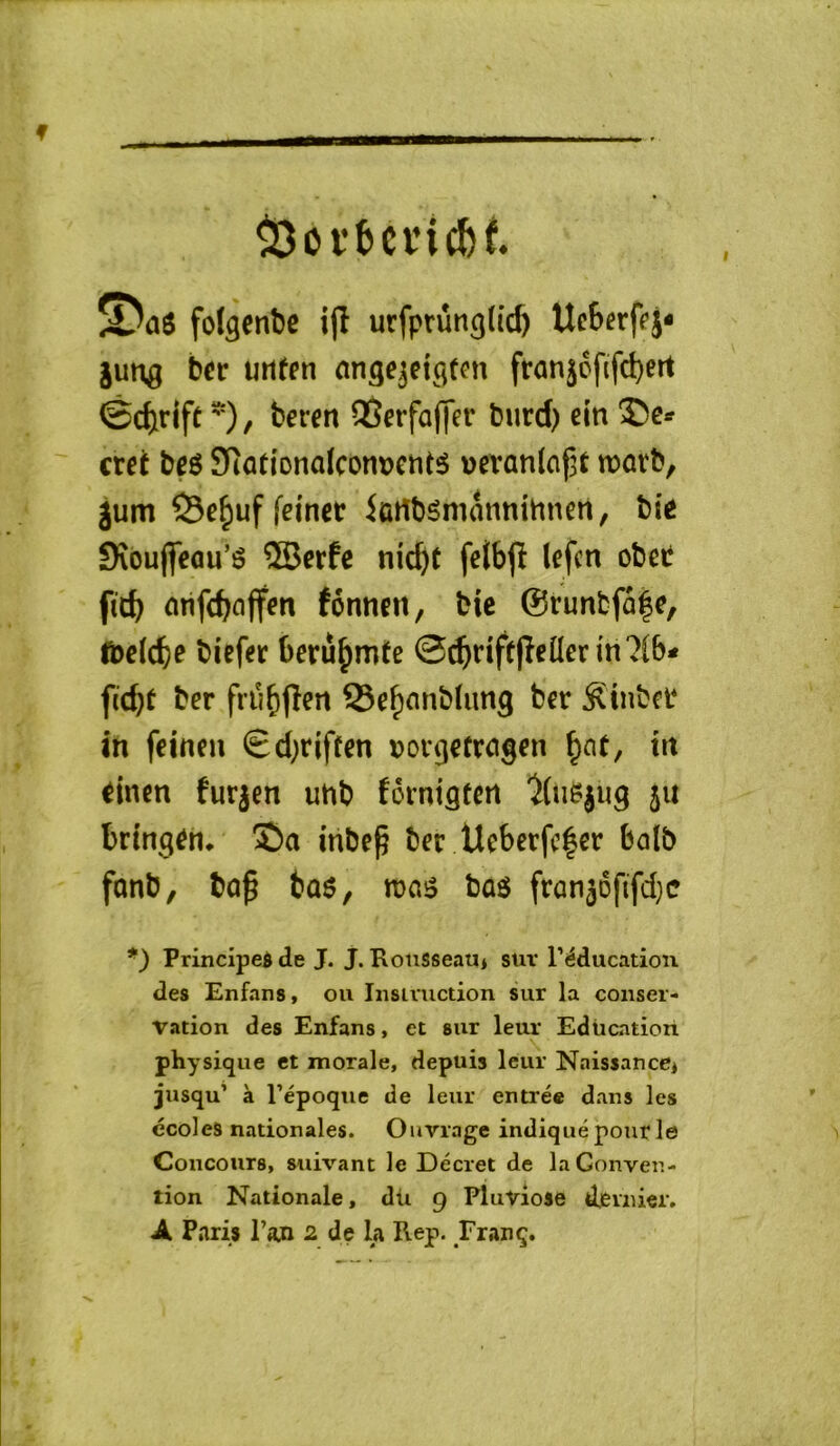 f ^ai folgenbe i(l urfptûtigfic^ Ucbcrffj* lung ber urifen ntige^eic^tni franjefifebert ©ebrift ) / OSerfaffer burd) ein €xet bçg 9Ratlonaïcom)cntî5 üevanlaf^t n?ûvb, jum iûrtbgmntinihnert, bie Sxouflcau’é ®erfc nid)t felbjî (efen obet ficb cirifcboffm fénneti, bie ©runfcfa|e, toelcbe biefer beru^mte m7(b* fubt ber frübfî^ît Seb^^nblung ber ^[tnber in feinen Sd;riffen t^orgefrcigen tit einen furjen unb fôrniâtcn 'îüisjiig ju bringen. î)a mbep ber Ucbcrfc|er balb fonb, bû^ bû$, bas fron^DfifdjC *) Principed de J. J. Rousseau* sur l’éducation des Enfans, ou Iiisivuction sur la conser- vation des Enfans, et sur leur Education physique et morale, depuis leur Naissance* jusqu’ à l’époque de leur entrée dans les ’ écoles nationales. Ouvrage indiqué pour le 'i Concours, suivant le Décret de la Conven- tion Nationale, dü 9 Pluviôse dernier,