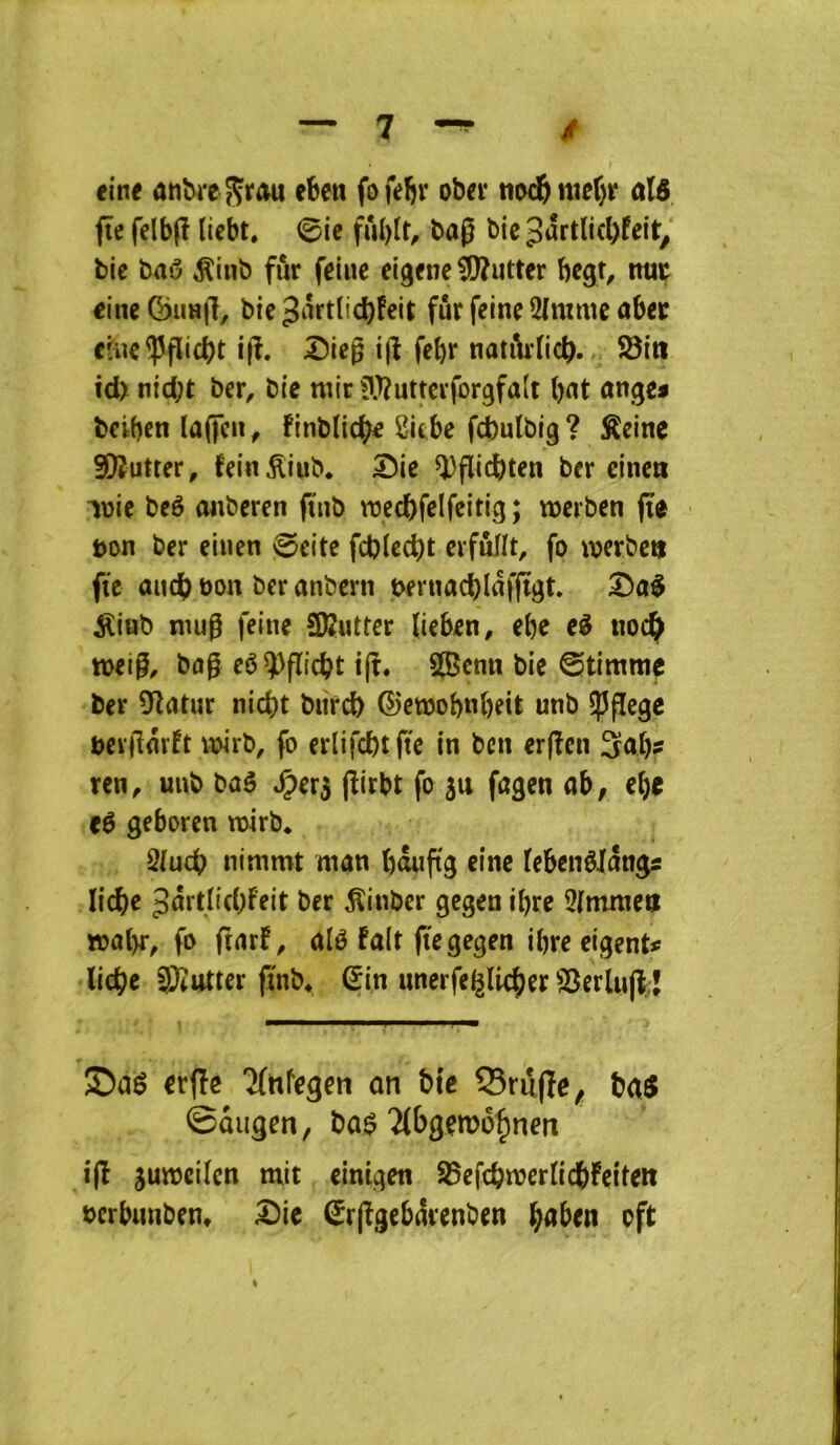 ei*n< anbi-c ^vau eben fofebr obéi* tiod&nier)r ûlô fîc felbfî licbt. 0ie fû()tr, bag bicpârtlicbfcit, bie bai3 ^inb fur feiue eigfnc lutter bcgt, ma; cine ÇjiiHjl, bie 3mtlid)feit fur feine 2(mmc ûbec cfuc^flicbt i|î. Sicg ijî febr natiirtic^. 93in id> nid;t ber, bie tuir ilJîuttevforgfalt bat ange* beiben laficu, ünbïicb^ 2icbe fcbulbtg? ^einc 9!)îutter, fein^iub. 5)ie Q)flicbten ber eineti lüie beé aaberen ftub mecbfelfeitig; werben (te aon ber eiuen ©cite fd)(ecbt evfuïït, fo werbcti fie aucb bon ber anbcrn beruacblafftgt ^iub mug feine ÜKutter lieben, ebe e^ noc^ tt>eig, bog eê^^gicbt tg, 5Bcmi bie ©timrae ber Üîatur nicbt burd) ©ewobab^it unb fpgc^c bevgnrft twrb, fo erlifcbtftc in ben ergen Sab? ren, unb baô ^er^ girbt fo su fagen ah, ebe t$ geboren toirb. 2/ucb nimmt man bâugg einc febenêJângs licbe 3ârtIid;Feit ber ^inber gegen ibre 3(mnictt fo grtrf, nié fait gegegen ibre eigent# liebe 3)îutter gnb^ (?in unerfeglicber S5erlugt;J Saé erge 2(nfegcn on bie Sruge^ ba$ ©augen, bû$ ?(bgçmo^nen ig sumcilcn mit eini^en 95efcbmcrlic6fcite« bcrbunben* ^ic ^rggebârenben baben oft