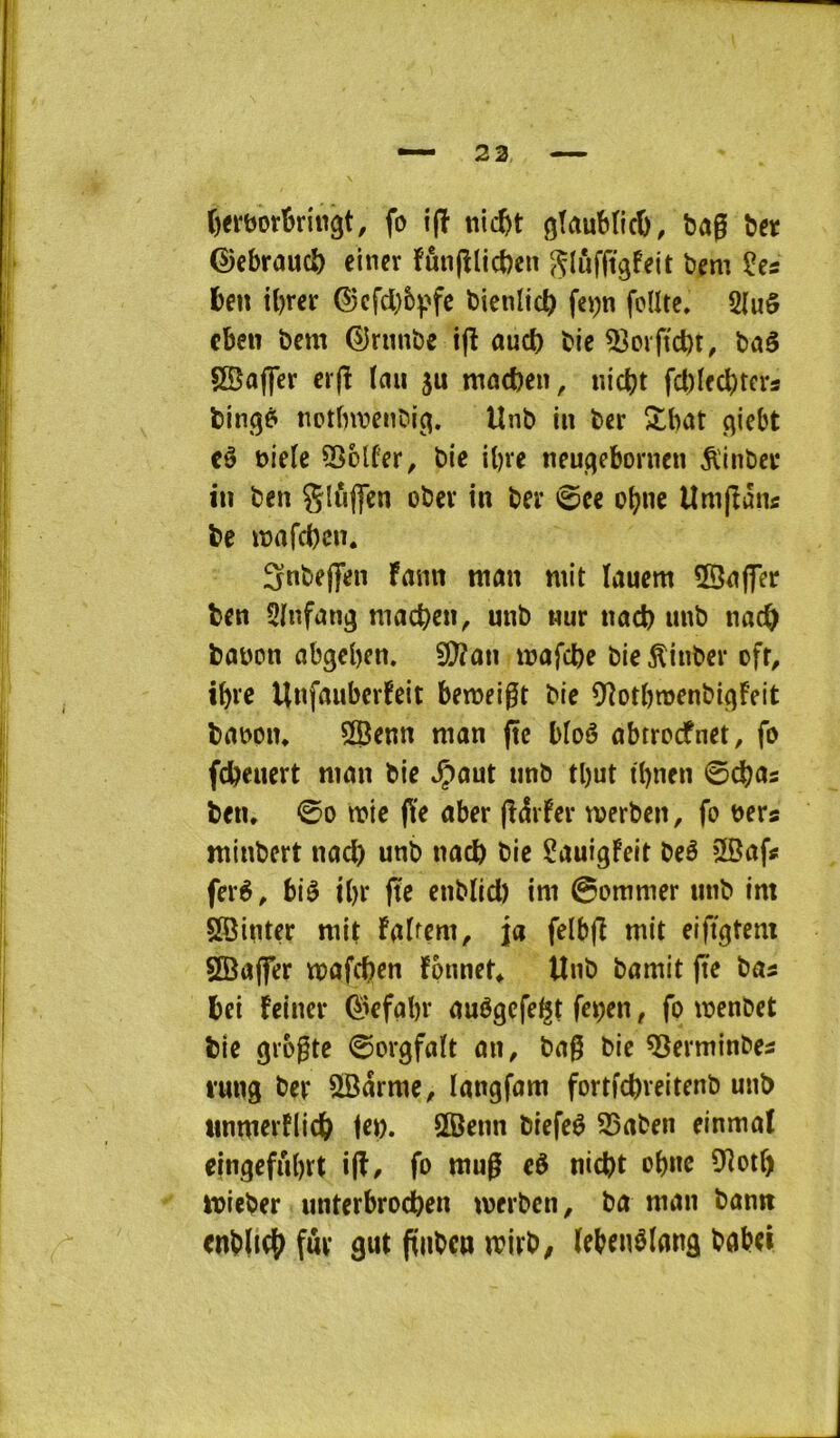 t)ei‘t)orki«gt, fo i(î nicfet gTaubticO, ba0 ber ©cbraucb einer îânjîlicben Sluffigfeit bem 2es ben tbrer ©cfd)6^>fc bienlicb fep fodtc, 2luô cbeu bem ©runbe i(l auct) bic 5?orftd)t, baé SBofler cr(î Ïau ju macben, nicbt fct)Ifcbtcrs bingé* notfnvenbig. Unb in ber îtbat giebt cê t)iele Sîolfer, bie ibre neugeborncn ^'inbei* in ben gluffcn obev in ber 0ce obnc Umjîântf be iî?afcbcn, Snbeflfen Fann man mit lauem 5Sn(fer ben 2infang macben^ unb nur nacb unb nacb baüon abgeben. îffian mafcbe bie ^inbev ofr^ tbvc UnfiîuberFeit bemei0t bie ^fîotbmenbigFeit brtDpin 2Benn man (te bloê abrroefnet, fo febeuert man bie .Çaut unb tl)ut tbnen (Bd)as ben, @0 mie (Ye aber (îdrfer merben, fo bers minbert nacb unb nacb bie Sauigfeit beê 5Safs ferè, biè ibr (te enbïid) im 0ommer unb im SBinter mit Fatrem, ja felbfî mit eifîgtem 2Ba(fer mafeben Fpnnet, Unb bamit (te bas bei Feincr ^^efabr auégefe^t fepen, fo menbet bie giogte ©orgfaît an, ba0 bie ^erminbes l’ung ber 2Barme, langfam fortfebveitenb unb iinmerflicb tôt). SBenn biefeè 25aben einmat eingefubrt i(î/ fo mug cè nid)t obne iïîotf) mieber unterbrodbon merben, ba man bann enbÏKt) fur gut ftiibcn mirb, (ebenêlanâ baboi