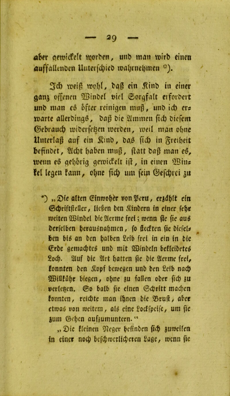 ûUv aewcfelt tt3or^en, unb mâtt wirb cinett ûuffallenbcn Uuterfct)icb roal)rnel)mcn 3cî) ba§ cin ^inb in eincr gûnj ojtencn ÎBinbel »icl 0orgfalt clfol•^clt unb nuin cô ofter retnigen mug, unb ici) ers warte aücrbingê, bng bie 3l[mmen ftrf) bicfcm Gebrauc^ ivibeifeëen raerben, tveil man obnc Untcrlag ûuf cin ^inb, bn^ fic& in gretbeit beftnbct, 5icbt l)ûbcn mng, jîatt bag ninn tt>enn eê gcl)orig genjidfelt i)î, in einen ÎBins îcl Icgen faim, ol)iic fiâ) um fein ©efc^rci ju I, Sie olten (^inroobèr won ^ctü, end^tt ctti ©(brtftgeQer, Ue§en ben ^tnbern in einer fcbt lueitcn 5ûB(nbeI bie3icrme frel ; menn fie fie ouê berfelben betûuênQbmcn, fo gecften fie btcfel^ ben blé on ben £efb frei in cin in bic €rbc flemocbteê unb mit SDinbein befïeibeteê Soeb- 2iuf bic 3irt botten fie bie 3ierme frei, fonnten ben ^vopf bemegen unb ben £eib noeb 5Billfûbr biegen, o^ne 5u follen ober ficb m verieçen. ©o bolb fie einen ©ebritt macben fonnten, rcicbte mon ibnen bie ^eug, ober etroaé non raeitem, olê cine Cocffpcife, um fie âum ©eben Qufiumuntcrn. “ „ 2)ie fietnen ÎRcger befïnbcn geb âumeifen in eincr noeb bcfcbiocriicbeten bage, mcnn fie